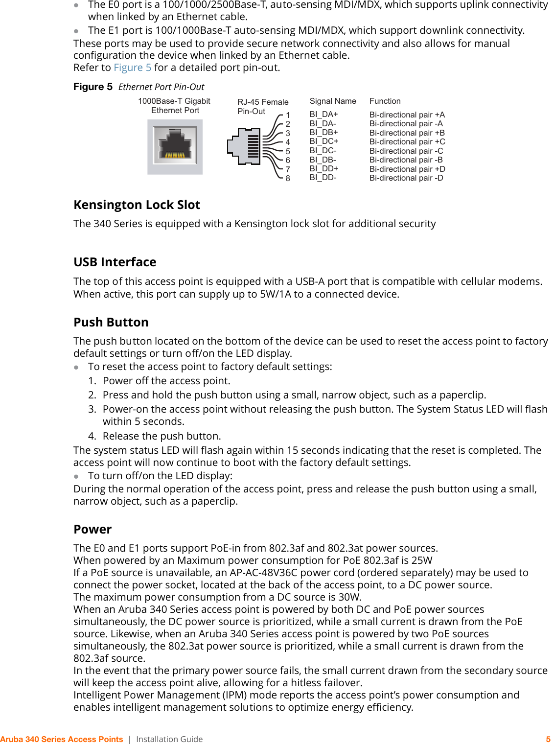 Aruba 340 Series Access Points | Installation Guide 5The E0 port is a 100/1000/2500Base-T, auto-sensing MDI/MDX, which supports uplink connectivity when linked by an Ethernet cable.The E1 port is 100/1000Base-T auto-sensing MDI/MDX, which support downlink connectivity.These ports may be used to provide secure network connectivity and also allows for manual configuration the device when linked by an Ethernet cable. Refer to Figure 5 for a detailed port pin-out. Figure 5  Ethernet Port Pin-OutKensington Lock SlotThe 340 Series is equipped with a Kensington lock slot for additional securityUSB InterfaceThe top of this access point is equipped with a USB-A port that is compatible with cellular modems. When active, this port can supply up to 5W/1A to a connected device.Push ButtonThe push button located on the bottom of the device can be used to reset the access point to factory default settings or turn off/on the LED display. To reset the access point to factory default settings:1. Power off the access point.2. Press and hold the push button using a small, narrow object, such as a paperclip.3. Power-on the access point without releasing the push button. The System Status LED will flash within 5 seconds.4. Release the push button.The system status LED will flash again within 15 seconds indicating that the reset is completed. The access point will now continue to boot with the factory default settings.To turn off/on the LED display:During the normal operation of the access point, press and release the push button using a small, narrow object, such as a paperclip. Power The E0 and E1 ports support PoE-in from 802.3af and 802.3at power sources. When powered by an Maximum power consumption for PoE 802.3af is 25WIf a PoE source is unavailable, an AP-AC-48V36C power cord (ordered separately) may be used to connect the power socket, located at the back of the access point, to a DC power source. The maximum power consumption from a DC source is 30W. When an Aruba 340 Series access point is powered by both DC and PoE power sources simultaneously, the DC power source is prioritized, while a small current is drawn from the PoE source. Likewise, when an Aruba 340 Series access point is powered by two PoE sources simultaneously, the 802.3at power source is prioritized, while a small current is drawn from the 802.3af source.In the event that the primary power source fails, the small current drawn from the secondary source will keep the access point alive, allowing for a hitless failover.Intelligent Power Management (IPM) mode reports the access point’s power consumption and enables intelligent management solutions to optimize energy efficiency.1000Base-T Gigabit Ethernet PortRJ-45 FemalePin-OutSignal Name12345678BI_DC+BI_DC-BI_DD+BI_DD-BI_DA+BI_DA-BI_DB+BI_DB-FunctionBi-directional pair +CBi-directional pair -CBi-directional pair +DBi-directional pair -DBi-directional pair +ABi-directional pair -ABi-directional pair +BBi-directional pair -B     