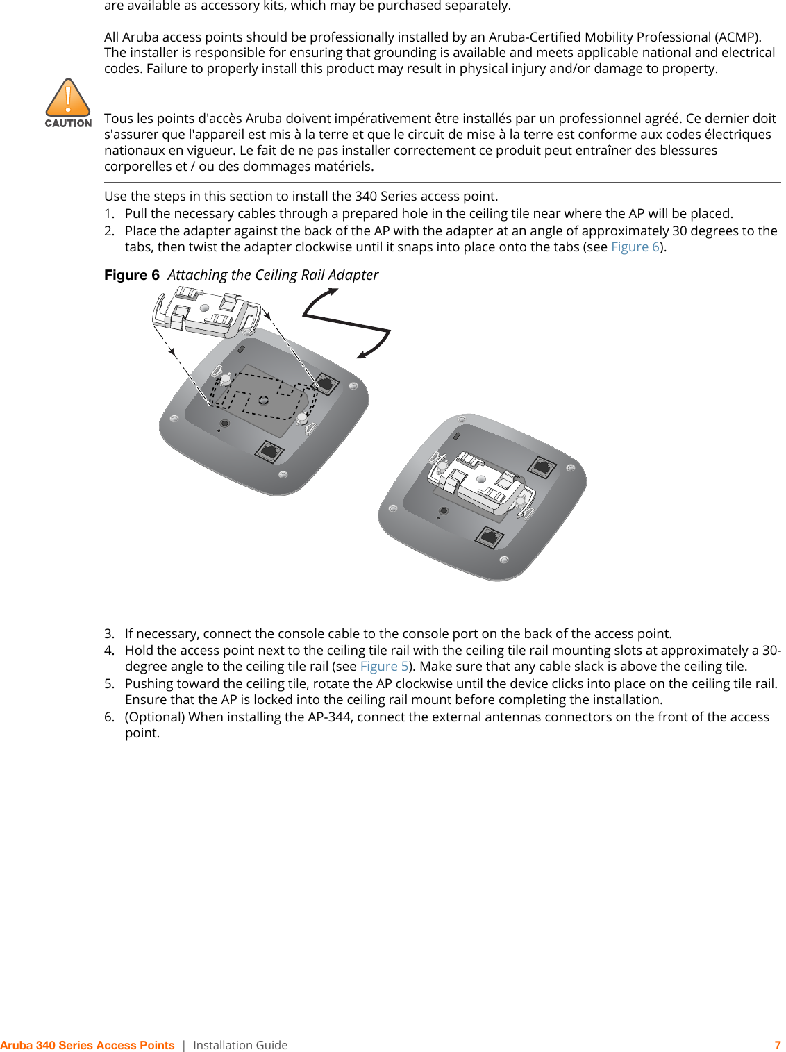 Aruba 340 Series Access Points | Installation Guide 7are available as accessory kits, which may be purchased separately. Use the steps in this section to install the 340 Series access point.1. Pull the necessary cables through a prepared hole in the ceiling tile near where the AP will be placed.2. Place the adapter against the back of the AP with the adapter at an angle of approximately 30 degrees to the tabs, then twist the adapter clockwise until it snaps into place onto the tabs (see Figure 6).Figure 6  Attaching the Ceiling Rail Adapter3. If necessary, connect the console cable to the console port on the back of the access point.4. Hold the access point next to the ceiling tile rail with the ceiling tile rail mounting slots at approximately a 30-degree angle to the ceiling tile rail (see Figure 5). Make sure that any cable slack is above the ceiling tile.5. Pushing toward the ceiling tile, rotate the AP clockwise until the device clicks into place on the ceiling tile rail. Ensure that the AP is locked into the ceiling rail mount before completing the installation.6. (Optional) When installing the AP-344, connect the external antennas connectors on the front of the access point.!All Aruba access points should be professionally installed by an Aruba-Certified Mobility Professional (ACMP). The installer is responsible for ensuring that grounding is available and meets applicable national and electrical codes. Failure to properly install this product may result in physical injury and/or damage to property.Tous les points d&apos;accès Aruba doivent impérativement être installés par un professionnel agréé. Ce dernier doit s&apos;assurer que l&apos;appareil est mis à la terre et que le circuit de mise à la terre est conforme aux codes électriques nationaux en vigueur. Le fait de ne pas installer correctement ce produit peut entraîner des blessures corporelles et / ou des dommages matériels.