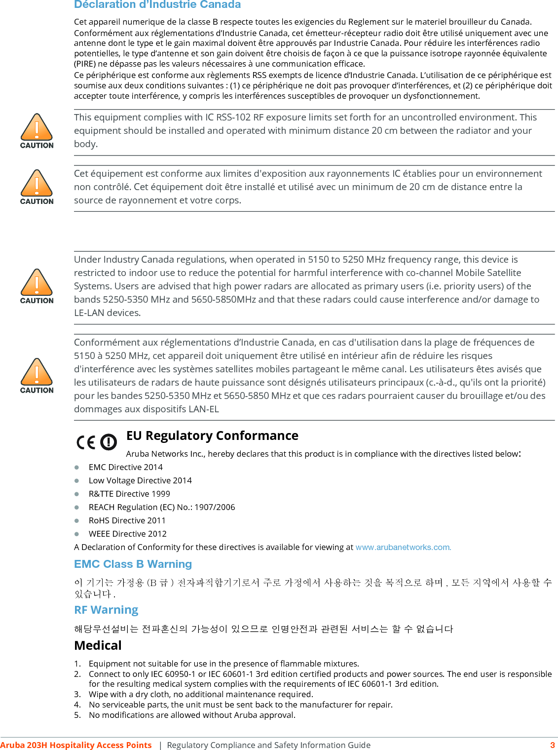 Aruba 203H Hospitality Access Points  | Regulatory Compliance and Safety Information Guide 3Déclaration d’Industrie CanadaCet appareil numerique de la classe B respecte toutes les exigencies du Reglement sur le materiel brouilleur du Canada.Conformément aux réglementations d’Industrie Canada, cet émetteur-récepteur radio doit être utilisé uniquement avec une antenne dont le type et le gain maximal doivent être approuvés par Industrie Canada. Pour réduire les interférences radio potentielles, le type d’antenne et son gain doivent être choisis de façon à ce que la puissance isotrope rayonnée équivalente (PIRE) ne dépasse pas les valeurs nécessaires à une communication efficace. Ce périphérique est conforme aux règlements RSS exempts de licence d’Industrie Canada. L’utilisation de ce périphérique est soumise aux deux conditions suivantes : (1) ce périphérique ne doit pas provoquer d’interférences, et (2) ce périphérique doit accepter toute interférence, y compris les interférences susceptibles de provoquer un dysfonctionnement.EU Regulatory Conformance Aruba Networks Inc., hereby declares that this product is in compliance with the directives listed below:EMC Directive 2014Low Voltage Directive 2014R&amp;TTE Directive 1999REACH Regulation (EC) No.: 1907/2006RoHS Directive 2011WEEE Directive 2012A Declaration of Conformity for these directives is available for viewing at www.arubanetworks.com.EMC Class B Warning이 기기는 가정용 (B 급 ) 전자파적합기기로서 주로 가정에서 사용하는 것을 목적으로 하며 , 모든 지역에서 사용할 수 있습니다 .RF Warning해당무선설비는 전파혼신의 가능성이 있으므로 인명안전과 관련된 서비스는 할 수 없습니다Medical1. Equipment not suitable for use in the presence of flammable mixtures.2. Connect to only IEC 60950-1 or IEC 60601-1 3rd edition certified products and power sources. The end user is responsible for the resulting medical system complies with the requirements of IEC 60601-1 3rd edition.3. Wipe with a dry cloth, no additional maintenance required.4. No serviceable parts, the unit must be sent back to the manufacturer for repair.5. No modifications are allowed without Aruba approval.This equipment complies with IC RSS-102 RF exposure limits set forth for an uncontrolled environment. This equipment should be installed and operated with minimum distance 20 cm between the radiator and your body.Cet équipement est conforme aux limites d&apos;exposition aux rayonnements IC établies pour un environnement non contrôlé. Cet équipement doit être installé et utilisé avec un minimum de 20 cm de distance entre la source de rayonnement et votre corps.Under Industry Canada regulations, when operated in 5150 to 5250 MHz frequency range, this device is restricted to indoor use to reduce the potential for harmful interference with co-channel Mobile Satellite Systems. Users are advised that high power radars are allocated as primary users (i.e. priority users) of the bands 5250-5350 MHz and 5650-5850MHz and that these radars could cause interference and/or damage to LE-LAN devices.Conformément aux réglementations d’Industrie Canada, en cas d&apos;utilisation dans la plage de fréquences de 5150 à 5250 MHz, cet appareil doit uniquement être utilisé en intérieur afin de réduire les risques d&apos;interférence avec les systèmes satellites mobiles partageant le même canal. Les utilisateurs êtes avisés que les utilisateurs de radars de haute puissance sont désignés utilisateurs principaux (c.-à-d., qu&apos;ils ont la priorité) pour les bandes 5250-5350 MHz et 5650-5850 MHz et que ces radars pourraient causer du brouillage et/ou des dommages aux dispositifs LAN-EL