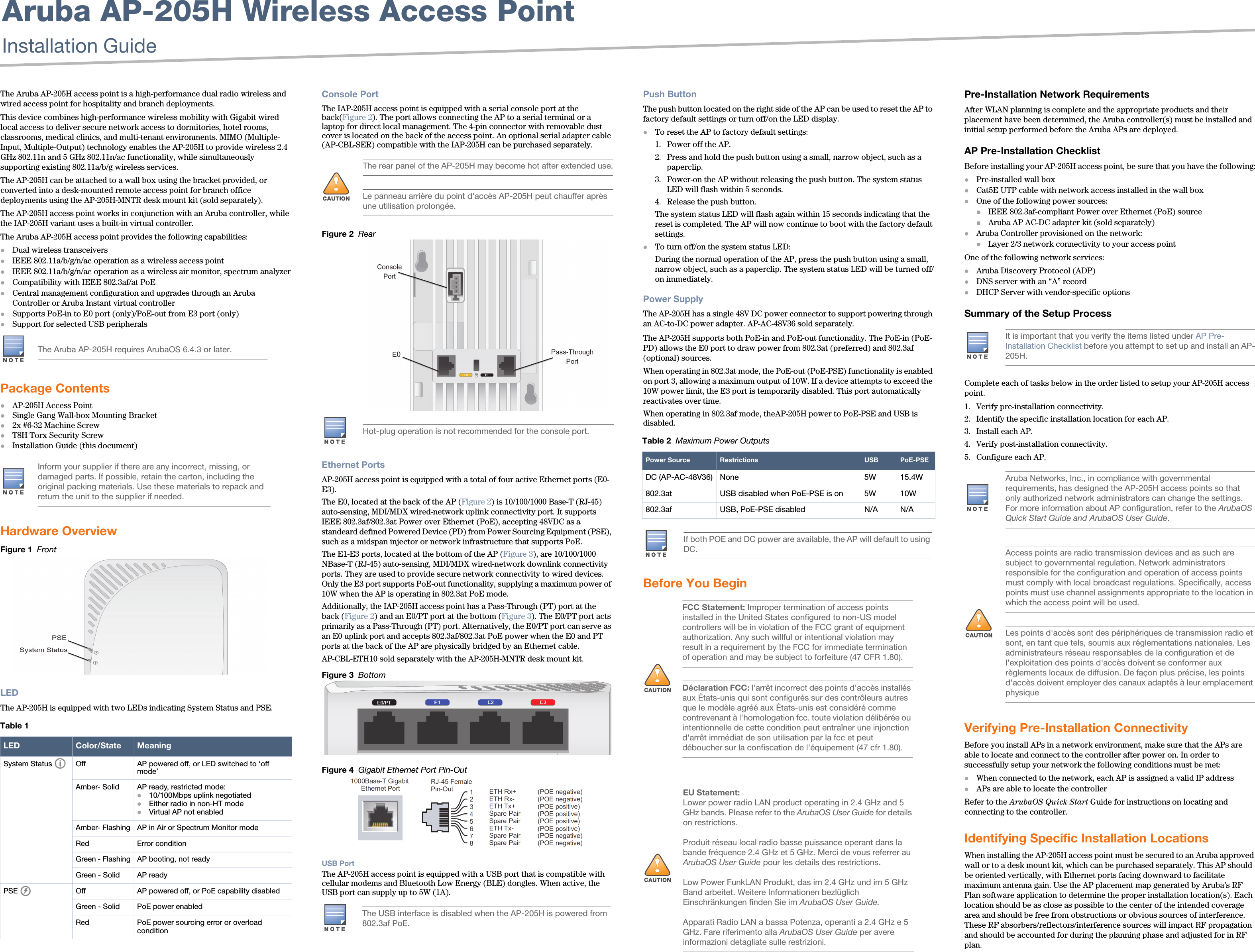 Aruba AP-205H Wireless Access PointInstallation Guide The Aruba AP-205H access point is a high-performance dual radio wireless and wired access point for hospitality and branch deployments. This device combines high-performance wireless mobility with Gigabit wired local access to deliver secure network access to dormitories, hotel rooms, classrooms, medical clinics, and multi-tenant environments. MIMO (Multiple-Input, Multiple-Output) technology enables the AP-205H to provide wireless 2.4 GHz 802.11n and 5 GHz 802.11n/ac functionality, while simultaneously supporting existing 802.11a/b/g wireless services.The AP-205H can be attached to a wall box using the bracket provided, or converted into a desk-mounted remote access point for branch office deployments using the AP-205H-MNTR desk mount kit (sold separately).The AP-205H access point works in conjunction with an Aruba controller, while the IAP-205H variant uses a built-in virtual controller.The Aruba AP-205H access point provides the following capabilities:Dual wireless transceiversIEEE 802.11a/b/g/n/ac operation as a wireless access pointIEEE 802.11a/b/g/n/ac operation as a wireless air monitor, spectrum analyzerCompatibility with IEEE 802.3af/at PoECentral management configuration and upgrades through an Aruba Controller or Aruba Instant virtual controllerSupports PoE-in to E0 port (only)/PoE-out from E3 port (only)Support for selected USB peripheralsPackage ContentsAP-205H Access PointSingle Gang Wall-box Mounting Bracket2x #6-32 Machine ScrewT8H Torx Security ScrewInstallation Guide (this document)Hardware OverviewFigure 1  FrontLEDThe AP-205H is equipped with two LEDs indicating System Status and PSE. Console PortThe IAP-205H access point is equipped with a serial console port at the back(Figure 2). The port allows connecting the AP to a serial terminal or a laptop for direct local management. The 4-pin connector with removable dust cover is located on the back of the access point. An optional serial adapter cable (AP-CBL-SER) compatible with the IAP-205H can be purchased separately.Figure 2  RearEthernet PortsAP-205H access point is equipped with a total of four active Ethernet ports (E0-E3). The E0, located at the back of the AP (Figure 2) is 10/100/1000 Base-T (RJ-45) auto-sensing, MDI/MDX wired-network uplink connectivity port. It supports IEEE 802.3af/802.3at Power over Ethernet (PoE), accepting 48VDC as a standeard defined Powered Device (PD) from Power Sourcing Equipment (PSE), such as a midspan injector or network infrastructure that supports PoE.The E1-E3 ports, located at the bottom of the AP (Figure 3), are 10/100/1000 NBase-T (RJ-45) auto-sensing, MDI/MDX wired-network downlink connectivity ports. They are used to provide secure network connectivity to wired devices. Only the E3 port supports PoE-out functionality, supplying a maximum power of 10W when the AP is operating in 802.3at PoE mode.Additionally, the IAP-205H access point has a Pass-Through (PT) port at the back (Figure 2) and an E0/PT port at the bottom (Figure 3). The E0/PT port acts primarily as a Pass-Through (PT) port. Alternatively, the E0/PT port can serve as an E0 uplink port and accepts 802.3af/802.3at PoE power when the E0 and PT ports at the back of the AP are physically bridged by an Ethernet cable. AP-CBL-ETH10 sold separately with the AP-205H-MNTR desk mount kit.Figure 3  Bottom Figure 4  Gigabit Ethernet Port Pin-OutUSB PortThe AP-205H access point is equipped with a USB port that is compatible with cellular modems and Bluetooth Low Energy (BLE) dongles. When active, the USB port can supply up to 5W (1A).Push ButtonThe push button located on the right side of the AP can be used to reset the AP to factory default settings or turn off/on the LED display. To reset the AP to factory default settings:1. Power off the AP.2. Press and hold the push button using a small, narrow object, such as a paperclip.3. Power-on the AP without releasing the push button. The system status LED will flash within 5 seconds.4. Release the push button.The system status LED will flash again within 15 seconds indicating that the reset is completed. The AP will now continue to boot with the factory default settings.To turn off/on the system status LED:During the normal operation of the AP, press the push button using a small, narrow object, such as a paperclip. The system status LED will be turned off/on immediately.Power SupplyThe AP-205H has a single 48V DC power connector to support powering through an AC-to-DC power adapter. AP-AC-48V36 sold separately.The AP-205H supports both PoE-in and PoE-out functionality. The PoE-in (PoE-PD) allows the E0 port to draw power from 802.3at (preferred) and 802.3af (optional) sources.When operating in 802.3at mode, the PoE-out (PoE-PSE) functionality is enabled on port 3, allowing a maximum output of 10W. If a device attempts to exceed the 10W power limit, the E3 port is temporarily disabled. This port automatically reactivates over time.When operating in 802.3af mode, theAP-205H power to PoE-PSE and USB is disabled. Before You BeginPre-Installation Network RequirementsAfter WLAN planning is complete and the appropriate products and their placement have been determined, the Aruba controller(s) must be installed and initial setup performed before the Aruba APs are deployed.AP Pre-Installation ChecklistBefore installing your AP-205H access point, be sure that you have the following:Pre-installed wall boxCat5E UTP cable with network access installed in the wall boxOne of the following power sources:IEEE 802.3af-compliant Power over Ethernet (PoE) sourceAruba AP AC-DC adapter kit (sold separately)Aruba Controller provisioned on the network:Layer 2/3 network connectivity to your access pointOne of the following network services:Aruba Discovery Protocol (ADP)DNS server with an “A” recordDHCP Server with vendor-specific optionsSummary of the Setup ProcessComplete each of tasks below in the order listed to setup your AP-205H access point.1. Verify pre-installation connectivity.2. Identify the specific installation location for each AP.3. Install each AP.4. Verify post-installation connectivity.5. Configure each AP.Verifying Pre-Installation ConnectivityBefore you install APs in a network environment, make sure that the APs are able to locate and connect to the controller after power on. In order to successfully setup your network the following conditions must be met:When connected to the network, each AP is assigned a valid IP addressAPs are able to locate the controller Refer to the ArubaOS Quick Start Guide for instructions on locating and connecting to the controller.Identifying Specific Installation LocationsWhen installing the AP-205H access point must be secured to an Aruba approved wall or to a desk mount kit, which can be purchased separately. This AP should be oriented vertically, with Ethernet ports facing downward to facilitate maximum antenna gain. Use the AP placement map generated by Aruba’s RF Plan software application to determine the proper installation location(s). Each location should be as close as possible to the center of the intended coverage area and should be free from obstructions or obvious sources of interference. These RF absorbers/reflectors/interference sources will impact RF propagation and should be accounted for during the planning phase and adjusted for in RF plan.The Aruba AP-205H requires ArubaOS 6.4.3 or later.Inform your supplier if there are any incorrect, missing, or damaged parts. If possible, retain the carton, including the original packing materials. Use these materials to repack and return the unit to the supplier if needed.Table 1  LED Color/State MeaningSystem Status Off AP powered off, or LED switched to ‘off mode’Amber- Solid AP ready, restricted mode:10/100Mbps uplink negotiatedEither radio in non-HT modeVirtual AP not enabledAmber- Flashing AP in Air or Spectrum Monitor modeRed Error conditionGreen - Flashing AP booting, not readyGreen - Solid AP readyPSE Off AP powered off, or PoE capability disabledGreen - Solid PoE power enabledRed PoE power sourcing error or overload condition!The rear panel of the AP-205H may become hot after extended use.Le panneau arrière du point d&apos;accès AP-205H peut chauffer après une utilisation prolongée.Hot-plug operation is not recommended for the console port.The USB interface is disabled when the AP-205H is powered from 802.3af PoE.Table 2  Maximum Power OutputsPower Source Restrictions USB PoE-PSEDC (AP-AC-48V36) None 5W 15.4W802.3at USB disabled when PoE-PSE is on 5W 10W802.3af USB, PoE-PSE disabled  N/A N/AIf both POE and DC power are available, the AP will default to using DC.!FCC Statement: Improper termination of access points installed in the United States configured to non-US model controllers will be in violation of the FCC grant of equipment authorization. Any such willful or intentional violation may result in a requirement by the FCC for immediate termination of operation and may be subject to forfeiture (47 CFR 1.80).Déclaration FCC: l&apos;arrêt incorrect des points d&apos;accès installés aux États-unis qui sont configurés sur des contrôleurs autres que le modèle agréé aux États-unis est considéré comme contrevenant à l&apos;homologation fcc. toute violation délibérée ou intentionnelle de cette condition peut entraîner une injonction d&apos;arrêt immédiat de son utilisation par la fcc et peut déboucher sur la confiscation de l&apos;équipement (47 cfr 1.80).!EU Statement: Lower power radio LAN product operating in 2.4 GHz and 5 GHz bands. Please refer to the ArubaOS User Guide for details on restrictions.Produit réseau local radio basse puissance operant dans la bande fréquence 2.4 GHz et 5 GHz. Merci de vous referrer au ArubaOS User Guide pour les details des restrictions.Low Power FunkLAN Produkt, das im 2.4 GHz und im 5 GHz Band arbeitet. Weitere Informationen bezlüglich Einschränkungen finden Sie im ArubaOS User Guide.Apparati Radio LAN a bassa Potenza, operanti a 2.4 GHz e 5 GHz. Fare riferimento alla ArubaOS User Guide per avere informazioni detagliate sulle restrizioni.It is important that you verify the items listed under AP Pre-Installation Checklist before you attempt to set up and install an AP-205H.Aruba Networks, Inc., in compliance with governmental requirements, has designed the AP-205H access points so that only authorized network administrators can change the settings. For more information about AP configuration, refer to the ArubaOS Quick Start Guide and ArubaOS User Guide.!Access points are radio transmission devices and as such are subject to governmental regulation. Network administrators responsible for the configuration and operation of access points must comply with local broadcast regulations. Specifically, access points must use channel assignments appropriate to the location in which the access point will be used.Les points d&apos;accès sont des périphériques de transmission radio et sont, en tant que tels, soumis aux réglementations nationales. Les administrateurs réseau responsables de la configuration et de l&apos;exploitation des points d&apos;accès doivent se conformer aux règlements locaux de diffusion. De façon plus précise, les points d&apos;accès doivent employer des canaux adaptés à leur emplacement physique