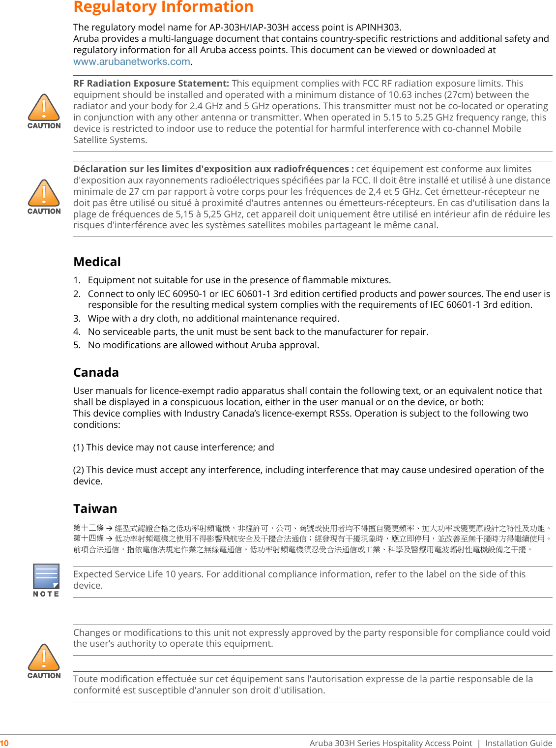 10 Aruba 303H Series Hospitality Access Point  | Installation GuideRegulatory InformationThe regulatory model name for AP-303H/IAP-303H access point is APINH303.Aruba provides a multi-language document that contains country-specific restrictions and additional safety and regulatory information for all Aruba access points. This document can be viewed or downloaded at www.arubanetworks.com.Medical1. Equipment not suitable for use in the presence of flammable mixtures.2. Connect to only IEC 60950-1 or IEC 60601-1 3rd edition certified products and power sources. The end user is responsible for the resulting medical system complies with the requirements of IEC 60601-1 3rd edition.3. Wipe with a dry cloth, no additional maintenance required.4. No serviceable parts, the unit must be sent back to the manufacturer for repair.5. No modifications are allowed without Aruba approval.CanadaUser manuals for licence-exempt radio apparatus shall contain the following text, or an equivalent notice that shall be displayed in a conspicuous location, either in the user manual or on the device, or both:This device complies with Industry Canada’s licence-exempt RSSs. Operation is subject to the following two conditions:(1) This device may not cause interference; and(2) This device must accept any interference, including interference that may cause undesired operation of the device.Taiwan第十二條 →經型式認證合格之低功率射頻電機，非經許可，公司、商號或使用者均不得擅自變更頻率、加大功率或變更原設計之特性及功能。第十四條 →低功率射頻電機之使用不得影響飛航安全及干擾合法通信；經發現有干擾現象時，應立即停用，並改善至無干擾時方得繼續使用。前項合法通信，指依電信法規定作業之無線電通信。低功率射頻電機須忍受合法通信或工業、科學及醫療用電波輻射性電機設備之干擾。!RF Radiation Exposure Statement: This equipment complies with FCC RF radiation exposure limits. This equipment should be installed and operated with a minimum distance of 10.63 inches (27cm) between the radiator and your body for 2.4 GHz and 5 GHz operations. This transmitter must not be co-located or operating in conjunction with any other antenna or transmitter. When operated in 5.15 to 5.25 GHz frequency range, this device is restricted to indoor use to reduce the potential for harmful interference with co-channel Mobile Satellite Systems.!Déclaration sur les limites d&apos;exposition aux radiofréquences :cet équipement est conforme aux limites d&apos;exposition aux rayonnements radioélectriques spécifiées par la FCC. Il doit être installé et utilisé à une distance minimale de 27 cm par rapport à votre corps pour les fréquences de 2,4 et 5 GHz. Cet émetteur-récepteur ne doit pas être utilisé ou situé à proximité d&apos;autres antennes ou émetteurs-récepteurs. En cas d&apos;utilisation dans la plage de fréquences de 5,15 à 5,25 GHz, cet appareil doit uniquement être utilisé en intérieur afin de réduire les risques d&apos;interférence avec les systèmes satellites mobiles partageant le même canal.Expected Service Life 10 years. For additional compliance information, refer to the label on the side of this device.!Changes or modifications to this unit not expressly approved by the party responsible for compliance could void the user’s authority to operate this equipment.Toute modification effectuée sur cet équipement sans l&apos;autorisation expresse de la partie responsable de la conformité est susceptible d&apos;annuler son droit d&apos;utilisation.