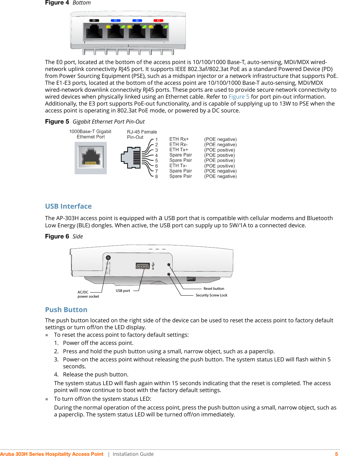 Aruba 303H Series Hospitality Access Point  | Installation Guide 5Figure 4  Bottom The E0 port, located at the bottom of the access point is 10/100/1000 Base-T, auto-sensing, MDI/MDX wired-network uplink connectivity RJ45 port. It supports IEEE 802.3af/802.3at PoE as a standard Powered Device (PD) from Power Sourcing Equipment (PSE), such as a midspan injector or a network infrastructure that supports PoE.The E1-E3 ports, located at the bottom of the access point are 10/100/1000 Base-T auto-sensing, MDI/MDX wired-network downlink connectivity RJ45 ports. These ports are used to provide secure network connectivity to wired devices when physically linked using an Ethernet cable. Refer to Figure 5 for port pin-out information.Additionally, the E3 port supports PoE-out functionality, and is capable of supplying up to 13W to PSE when the access point is operating in 802.3at PoE mode, or powered by a DC source.Figure 5  Gigabit Ethernet Port Pin-OutUSB InterfaceThe AP-303H access point is equipped with a USB port that is compatible with cellular modems and Bluetooth Low Energy (BLE) dongles. When active, the USB port can supply up to 5W/1A to a connected device.Figure 6  SidePush ButtonThe push button located on the right side of the device can be used to reset the access point to factory default settings or turn off/on the LED display. To reset the access point to factory default settings:1. Power off the access point.2. Press and hold the push button using a small, narrow object, such as a paperclip.3. Power-on the access point without releasing the push button. The system status LED will flash within 5 seconds.4. Release the push button.The system status LED will flash again within 15 seconds indicating that the reset is completed. The access point will now continue to boot with the factory default settings.To turn off/on the system status LED:During the normal operation of the access point, press the push button using a small, narrow object, such as a paperclip. The system status LED will be turned off/on immediately.E0E0 E3E2E148V 600mAAC/DC power socketUSB port Reset buttonSecurity Screw Lock
