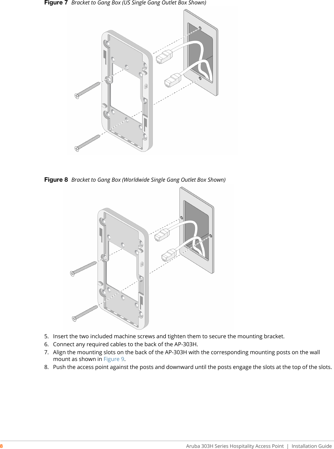8Aruba 303H Series Hospitality Access Point  | Installation GuideFigure 7  Bracket to Gang Box (US Single Gang Outlet Box Shown)Figure 8  Bracket to Gang Box (Worldwide Single Gang Outlet Box Shown)5. Insert the two included machine screws and tighten them to secure the mounting bracket.6. Connect any required cables to the back of the AP-303H.7. Align the mounting slots on the back of the AP-303H with the corresponding mounting posts on the wall mount as shown in Figure 9.8. Push the access point against the posts and downward until the posts engage the slots at the top of the slots.