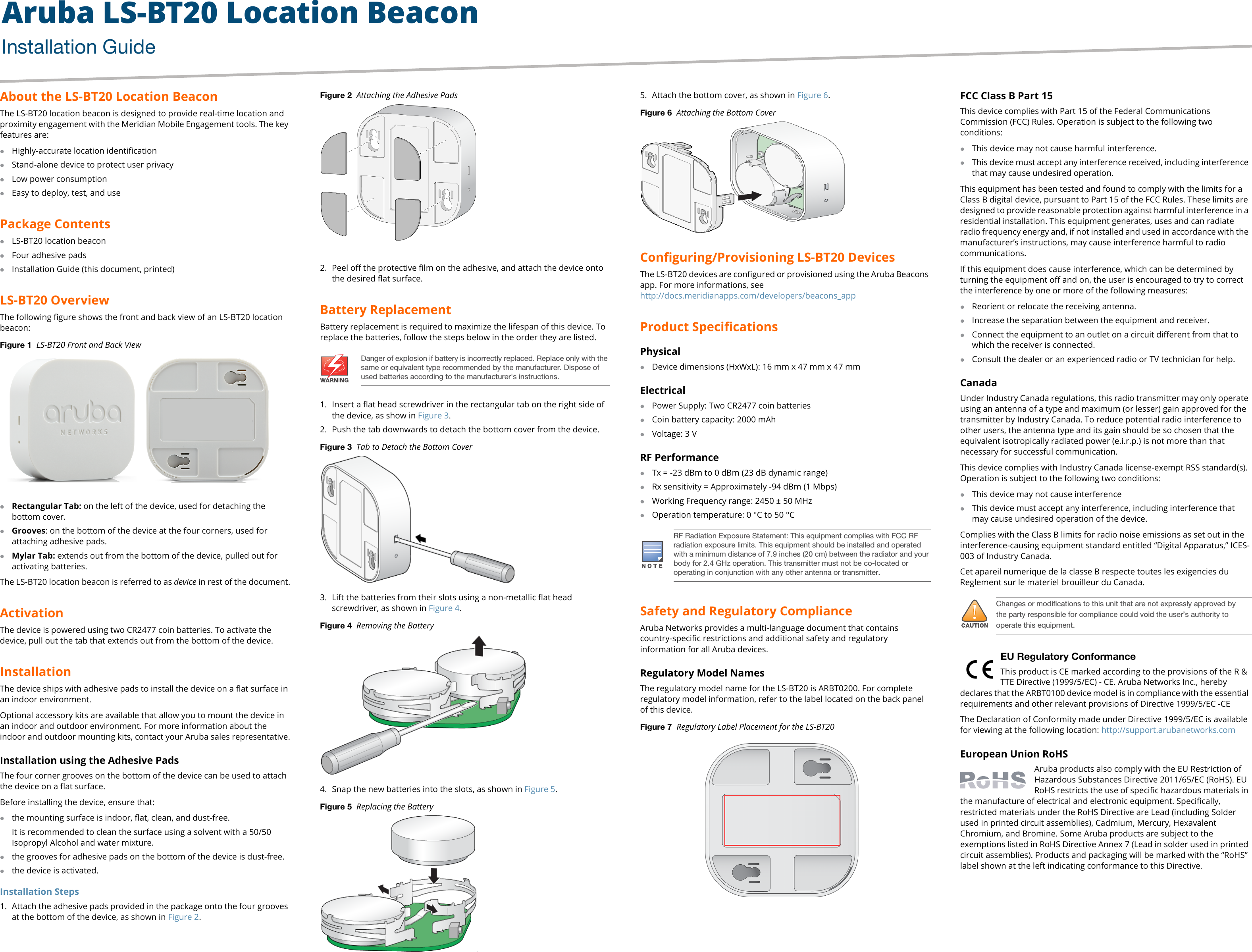 Aruba LS-BT20 Location BeaconInstallation Guide About the LS-BT20 Location BeaconThe LS-BT20 location beacon is designed to provide real-time location and proximity engagement with the Meridian Mobile Engagement tools. The key features are:Highly-accurate location identificationStand-alone device to protect user privacyLow power consumptionEasy to deploy, test, and usePackage ContentsLS-BT20 location beacon Four adhesive padsInstallation Guide (this document, printed)LS-BT20 OverviewThe following figure shows the front and back view of an LS-BT20 location beacon: Figure 1  LS-BT20 Front and Back ViewRectangular Tab: on the left of the device, used for detaching the bottom cover.Grooves: on the bottom of the device at the four corners, used for attaching adhesive pads.Mylar Tab: extends out from the bottom of the device, pulled out for activating batteries.The LS-BT20 location beacon is referred to as device in rest of the document.ActivationThe device is powered using two CR2477 coin batteries. To activate the device, pull out the tab that extends out from the bottom of the device.InstallationThe device ships with adhesive pads to install the device on a flat surface in an indoor environment. Optional accessory kits are available that allow you to mount the device in an indoor and outdoor environment. For more information about the indoor and outdoor mounting kits, contact your Aruba sales representative.Installation using the Adhesive PadsThe four corner grooves on the bottom of the device can be used to attach the device on a flat surface.Before installing the device, ensure that:the mounting surface is indoor, flat, clean, and dust-free.It is recommended to clean the surface using a solvent with a 50/50 Isopropyl Alcohol and water mixture.the grooves for adhesive pads on the bottom of the device is dust-free.the device is activated.Installation Steps1. Attach the adhesive pads provided in the package onto the four grooves at the bottom of the device, as shown in Figure 2.Figure 2  Attaching the Adhesive Pads2. Peel off the protective film on the adhesive, and attach the device onto the desired flat surface.Battery Replacement Battery replacement is required to maximize the lifespan of this device. To replace the batteries, follow the steps below in the order they are listed.1. Insert a flat head screwdriver in the rectangular tab on the right side of the device, as show in Figure 3.2. Push the tab downwards to detach the bottom cover from the device.Figure 3  Tab to Detach the Bottom Cover3. Lift the batteries from their slots using a non-metallic flat head screwdriver, as shown in Figure 4.Figure 4  Removing the Battery4. Snap the new batteries into the slots, as shown in Figure 5.Figure 5  Replacing the Battery.5. Attach the bottom cover, as shown in Figure 6.Figure 6  Attaching the Bottom CoverConfiguring/Provisioning LS-BT20 DevicesThe LS-BT20 devices are configured or provisioned using the Aruba Beacons app. For more informations, seehttp://docs.meridianapps.com/developers/beacons_appProduct SpecificationsPhysicalDevice dimensions (HxWxL): 16 mm x 47 mm x 47 mmElectricalPower Supply: Two CR2477 coin batteriesCoin battery capacity: 2000 mAhVoltage: 3 VRF PerformanceTx = -23 dBm to 0 dBm (23 dB dynamic range)Rx sensitivity = Approximately -94 dBm (1 Mbps)Working Frequency range: 2450 ± 50 MHzOperation temperature: 0 °C to 50 °CSafety and Regulatory ComplianceAruba Networks provides a multi-language document that contains country-specific restrictions and additional safety and regulatory information for all Aruba devices. Regulatory Model NamesThe regulatory model name for the LS-BT20 is ARBT0200. For complete regulatory model information, refer to the label located on the back panel of this device.Figure 7  Regulatory Label Placement for the LS-BT20 FCC Class B Part 15This device complies with Part 15 of the Federal Communications Commission (FCC) Rules. Operation is subject to the following two conditions:This device may not cause harmful interference.This device must accept any interference received, including interference that may cause undesired operation. This equipment has been tested and found to comply with the limits for a Class B digital device, pursuant to Part 15 of the FCC Rules. These limits are designed to provide reasonable protection against harmful interference in a residential installation. This equipment generates, uses and can radiate radio frequency energy and, if not installed and used in accordance with the manufacturer’s instructions, may cause interference harmful to radio communications.If this equipment does cause interference, which can be determined by turning the equipment off and on, the user is encouraged to try to correct the interference by one or more of the following measures:Reorient or relocate the receiving antenna.Increase the separation between the equipment and receiver.Connect the equipment to an outlet on a circuit different from that to which the receiver is connected.Consult the dealer or an experienced radio or TV technician for help.Canada Under Industry Canada regulations, this radio transmitter may only operate using an antenna of a type and maximum (or lesser) gain approved for the transmitter by Industry Canada. To reduce potential radio interference to other users, the antenna type and its gain should be so chosen that the equivalent isotropically radiated power (e.i.r.p.) is not more than that necessary for successful communication.This device complies with Industry Canada license-exempt RSS standard(s). Operation is subject to the following two conditions: This device may not cause interferenceThis device must accept any interference, including interference that may cause undesired operation of the device.Complies with the Class B limits for radio noise emissions as set out in the interference-causing equipment standard entitled “Digital Apparatus,” ICES-003 of Industry Canada.Cet apareil numerique de la classe B respecte toutes les exigencies du Reglement sur le materiel brouilleur du Canada. EU Regulatory Conformance This product is CE marked according to the provisions of the R &amp; TTE Directive (1999/5/EC) - CE. Aruba Networks Inc., hereby declares that the ARBT0100 device model is in compliance with the essential requirements and other relevant provisions of Directive 1999/5/EC -CEThe Declaration of Conformity made under Directive 1999/5/EC is available for viewing at the following location: http://support.arubanetworks.comEuropean Union RoHSAruba products also comply with the EU Restriction of Hazardous Substances Directive 2011/65/EC (RoHS). EU RoHS restricts the use of specific hazardous materials in the manufacture of electrical and electronic equipment. Specifically, restricted materials under the RoHS Directive are Lead (including Solder used in printed circuit assemblies), Cadmium, Mercury, Hexavalent Chromium, and Bromine. Some Aruba products are subject to the exemptions listed in RoHS Directive Annex 7 (Lead in solder used in printed circuit assemblies). Products and packaging will be marked with the “RoHS” label shown at the left indicating conformance to this Directive.Model: ARBT0200Model: ARBT0200IC: 4675A-ARBT0200FCC ID  Q9DARBT0200  Danger of explosion if battery is incorrectly replaced. Replace only with the same or equivalent type recommended by the manufacturer. Dispose of used batteries according to the manufacturer&apos;s instructions. RF Radiation Exposure Statement: This equipment complies with FCC RF radiation exposure limits. This equipment should be installed and operated with a minimum distance of 7.9 inches (20 cm) between the radiator and your body for 2.4 GHz operation. This transmitter must not be co-located or operating in conjunction with any other antenna or transmitter.!Changes or modifications to this unit that are not expressly approved by the party responsible for compliance could void the user’s authority to operate this equipment.