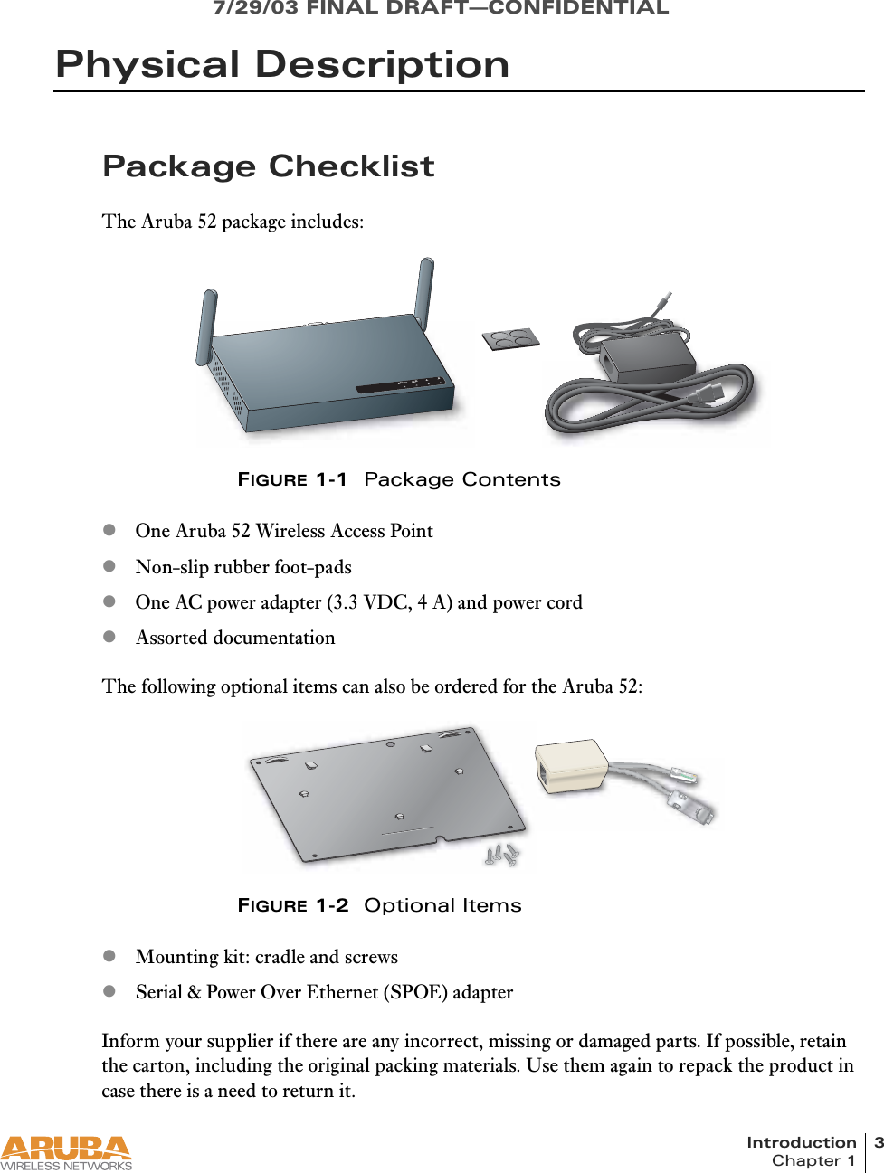 Introduction 3Chapter 17/29/03 FINAL DRAFT—CONFIDENTIALPhysical DescriptionPackage ChecklistThe Aruba 52 package includes:FIGURE 1-1  Package ContentszOne Aruba 52 Wireless Access PointzNon-slip rubber foot-padszOne AC power adapter (3.3 VDC, 4 A) and power cordzAssorted documentationThe following optional items can also be ordered for the Aruba 52:FIGURE 1-2  Optional ItemszMounting kit: cradle and screwszSerial &amp; Power Over Ethernet (SPOE) adapterInform your supplier if there are any incorrect, missing or damaged parts. If possible, retain the carton, including the original packing materials. Use them again to repack the product in case there is a need to return it.READYLAN.A.B