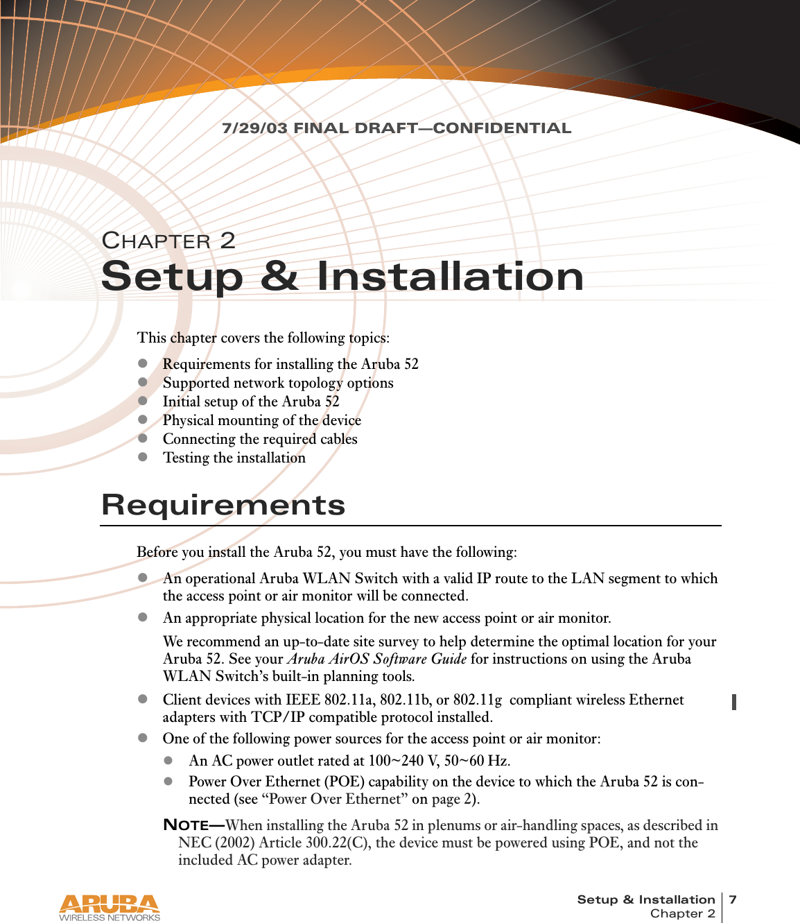 Setup &amp; Installation 7Chapter 27/29/03 FINAL DRAFT—CONFIDENTIALCHAPTER 2Setup &amp; InstallationThis chapter covers the following topics:zRequirements for installing the Aruba 52zSupported network topology optionszInitial setup of the Aruba 52zPhysical mounting of the devicezConnecting the required cableszTesting the installationRequirementsBefore you install the Aruba 52, you must have the following:zAn operational Aruba WLAN Switch with a valid IP route to the LAN segment to which the access point or air monitor will be connected.zAn appropriate physical location for the new access point or air monitor.We recommend an up-to-date site survey to help determine the optimal location for your Aruba 52. See your Aruba AirOS Software Guide for instructions on using the Aruba WLAN Switch’s built-in planning tools.zClient devices with IEEE 802.11a, 802.11b, or 802.11g  compliant wireless Ethernet adapters with TCP/IP compatible protocol installed.zOne of the following power sources for the access point or air monitor:zAn AC power outlet rated at 100~240 V, 50~60 Hz.zPower Over Ethernet (POE) capability on the device to which the Aruba 52 is con-nected (see “Power Over Ethernet” on page 2).NOTE—When installing the Aruba 52 in plenums or air-handling spaces, as described in NEC (2002) Article 300.22(C), the device must be powered using POE, and not the included AC power adapter.