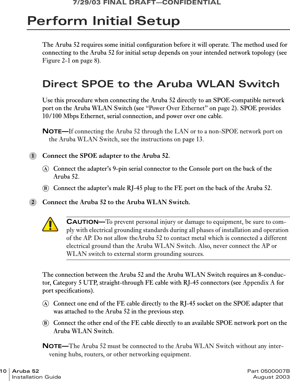 7/29/03 FINAL DRAFT—CONFIDENTIAL10 Aruba 52 Part 0500007BInstallation Guide August 2003Perform Initial SetupThe Aruba 52 requires some initial configuration before it will operate. The method used for connecting to the Aruba 52 for initial setup depends on your intended network topology (see Figure 2-1 on page 8).Direct SPOE to the Aruba WLAN SwitchUse this procedure when connecting the Aruba 52 directly to an SPOE-compatible network port on the Aruba WLAN Switch (see “Power Over Ethernet” on page 2). SPOE provides 10/100 Mbps Ethernet, serial connection, and power over one cable.NOTE—If connecting the Aruba 52 through the LAN or to a non-SPOE network port on the Aruba WLAN Switch, see the instructions on page 13.Connect the SPOE adapter to the Aruba 52.Connect the adapter’s 9-pin serial connector to the Console port on the back of the Aruba 52.Connect the adapter’s male RJ-45 plug to the FE port on the back of the Aruba 52.Connect the Aruba 52 to the Aruba WLAN Switch.The connection between the Aruba 52 and the Aruba WLAN Switch requires an 8-conduc-tor, Category 5 UTP, straight-through FE cable with RJ-45 connectors (see Appendix A for port specifications).Connect one end of the FE cable directly to the RJ-45 socket on the SPOE adapter that was attached to the Aruba 52 in the previous step.Connect the other end of the FE cable directly to an available SPOE network port on the Aruba WLAN Switch.NOTE—The Aruba 52 must be connected to the Aruba WLAN Switch without any inter-vening hubs, routers, or other networking equipment.1AB2CAUTION—To prevent personal injury or damage to equipment, be sure to com-ply with electrical grounding standards during all phases of installation and operation of the AP. Do not allow theAruba 52 to contact metal which is connected a different electrical ground than the Aruba WLAN Switch. Also, never connect the AP or WLAN switch to external storm grounding sources.AB