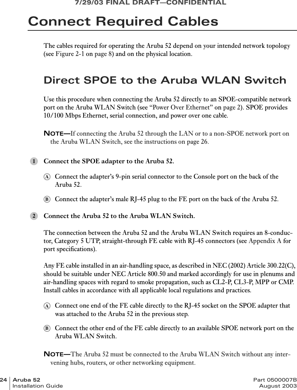 7/29/03 FINAL DRAFT—CONFIDENTIAL24 Aruba 52 Part 0500007BInstallation Guide August 2003Connect Required CablesThe cables required for operating the Aruba 52 depend on your intended network topology (see Figure 2-1 on page 8) and on the physical location.Direct SPOE to the Aruba WLAN SwitchUse this procedure when connecting the Aruba 52 directly to an SPOE-compatible network port on the Aruba WLAN Switch (see “Power Over Ethernet” on page 2). SPOE provides 10/100 Mbps Ethernet, serial connection, and power over one cable.NOTE—If connecting the Aruba 52 through the LAN or to a non-SPOE network port on the Aruba WLAN Switch, see the instructions on page 26.Connect the SPOE adapter to the Aruba 52.Connect the adapter’s 9-pin serial connector to the Console port on the back of the Aruba 52.Connect the adapter’s male RJ-45 plug to the FE port on the back of the Aruba 52.Connect the Aruba 52 to the Aruba WLAN Switch.The connection between the Aruba 52 and the Aruba WLAN Switch requires an 8-conduc-tor, Category 5 UTP, straight-through FE cable with RJ-45 connectors (see Appendix A for port specifications).Any FE cable installed in an air-handling space, as described in NEC (2002) Article 300.22(C), should be suitable under NEC Article 800.50 and marked accordingly for use in plenums and air-handling spaces with regard to smoke propagation, such as CL2-P, CL3-P, MPP or CMP. Install cables in accordance with all applicable local regulations and practices.Connect one end of the FE cable directly to the RJ-45 socket on the SPOE adapter that was attached to the Aruba 52 in the previous step.Connect the other end of the FE cable directly to an available SPOE network port on the Aruba WLAN Switch.NOTE—The Aruba 52 must be connected to the Aruba WLAN Switch without any inter-vening hubs, routers, or other networking equipment.1AB2AB