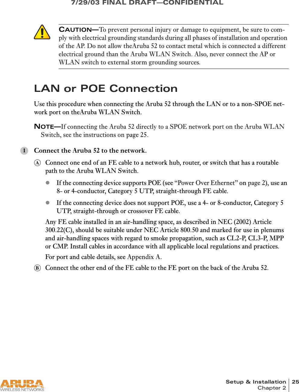 Setup &amp; Installation 25Chapter 27/29/03 FINAL DRAFT—CONFIDENTIALLAN or POE ConnectionUse this procedure when connecting the Aruba 52 through the LAN or to a non-SPOE net-work port on theAruba WLAN Switch.NOTE—If connecting the Aruba 52 directly to a SPOE network port on the Aruba WLAN Switch, see the instructions on page 25.Connect the Aruba 52 to the network.Connect one end of an FE cable to a network hub, router, or switch that has a routable path to the Aruba WLAN Switch.zIf the connecting device supports POE (see “Power Over Ethernet” on page 2), use an 8- or 4-conductor, Category 5 UTP, straight-through FE cable.zIf the connecting device does not support POE, use a 4- or 8-conductor, Category 5 UTP, straight-through or crossover FE cable.Any FE cable installed in an air-handling space, as described in NEC (2002) Article 300.22(C), should be suitable under NEC Article 800.50 and marked for use in plenums and air-handling spaces with regard to smoke propagation, such as CL2-P, CL3-P, MPP or CMP. Install cables in accordance with all applicable local regulations and practices.For port and cable details, see Appendix A.Connect the other end of the FE cable to the FE port on the back of the Aruba 52.CAUTION—To prevent personal injury or damage to equipment, be sure to com-ply with electrical grounding standards during all phases of installation and operation of the AP. Do not allow theAruba 52 to contact metal which is connected a different electrical ground than the Aruba WLAN Switch. Also, never connect the AP or WLAN switch to external storm grounding sources.1AB