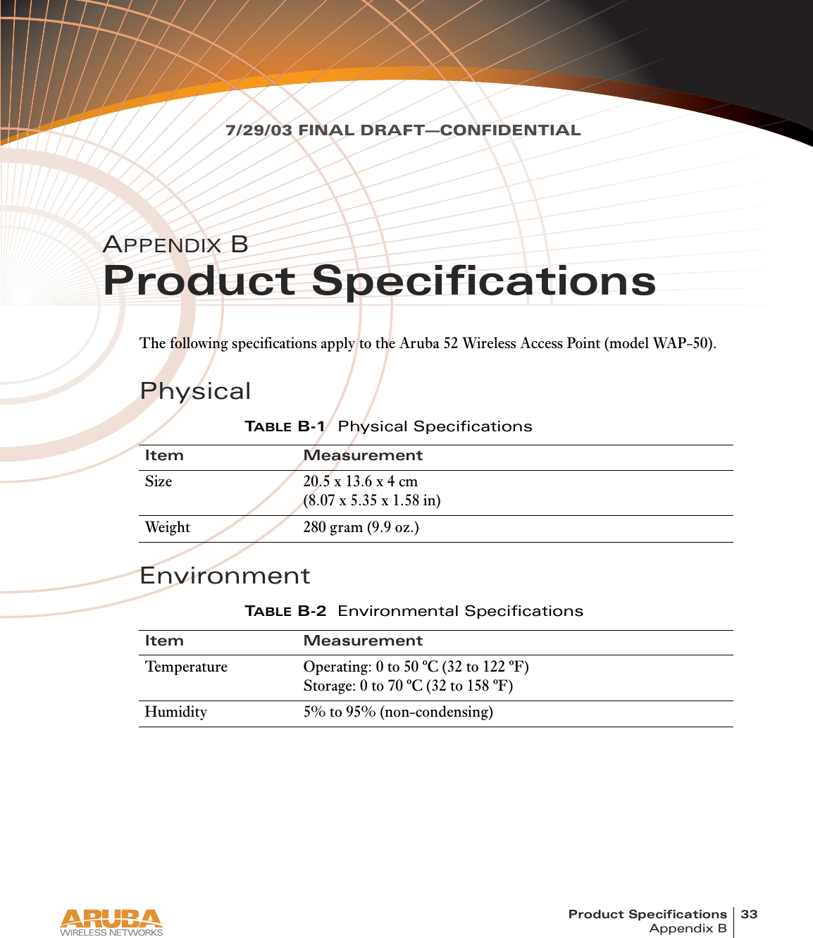 Product Specifications 33Appendix B7/29/03 FINAL DRAFT—CONFIDENTIALAPPENDIX BProduct SpecificationsThe following specifications apply to the Aruba 52 Wireless Access Point (model WAP-50).PhysicalEnvironmentTABLE B-1 Physical SpecificationsItem MeasurementSize 20.5 x 13.6 x 4 cm(8.07 x 5.35 x 1.58 in)Weight 280 gram (9.9 oz.)TABLE B-2 Environmental SpecificationsItem MeasurementTemperature Operating: 0 to 50 ºC (32 to 122 ºF)Storage: 0 to 70 ºC (32 to 158 ºF)Humidity 5% to 95% (non-condensing)