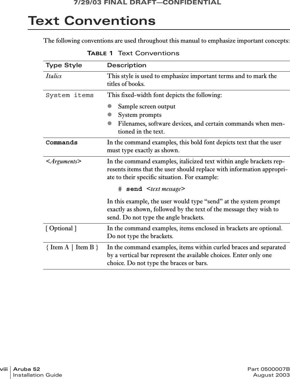 7/29/03 FINAL DRAFT—CONFIDENTIALviii Aruba 52 Part 0500007BInstallation Guide August 2003Text ConventionsThe following conventions are used throughout this manual to emphasize important concepts:TABLE 1Text ConventionsType Style DescriptionItalics This style is used to emphasize important terms and to mark the titles of books.System items This fixed-width font depicts the following:zSample screen outputzSystem promptszFilenames, software devices, and certain commands when men-tioned in the text.Commands In the command examples, this bold font depicts text that the user must type exactly as shown.&lt;Arguments&gt; In the command examples, italicized text within angle brackets rep-resents items that the user should replace with information appropri-ate to their specific situation. For example:# send &lt;text message&gt;In this example, the user would type “send” at the system prompt exactly as shown, followed by the text of the message they wish to send. Do not type the angle brackets.[ Optional ] In the command examples, items enclosed in brackets are optional. Do not type the brackets.{ Item A | Item B } In the command examples, items within curled braces and separated by a vertical bar represent the available choices. Enter only one choice. Do not type the braces or bars.