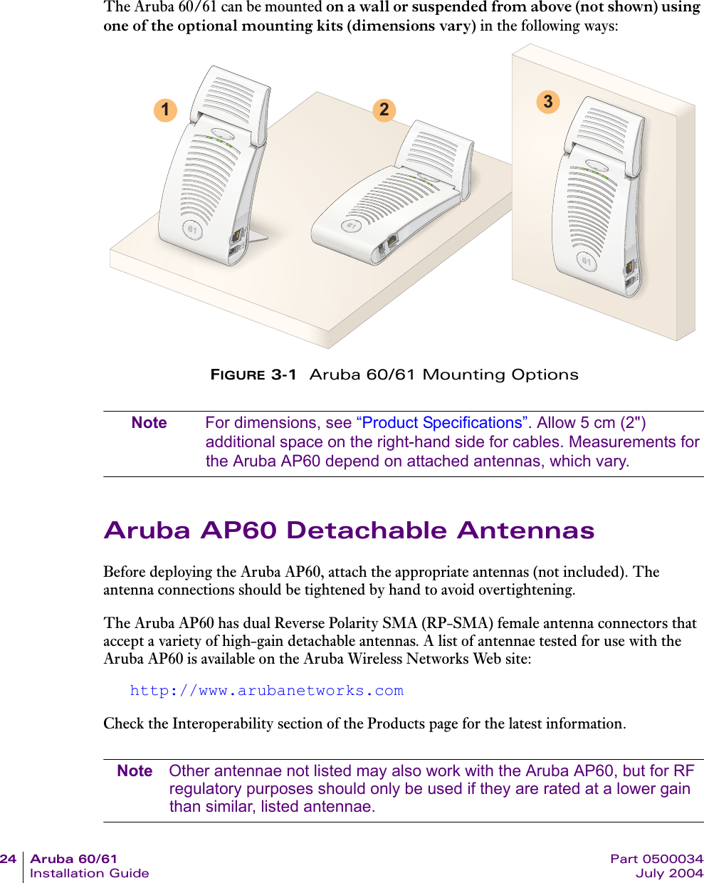 24 Aruba 60/61 Part 0500034Installation Guide July 2004The Aruba 60/61 can be mounted on a wall or suspended from above (not shown) using one of the optional mounting kits (dimensions vary) in the following ways:FIGURE 3-1  Aruba 60/61 Mounting OptionsNote For dimensions, see “Product Specifications”. Allow 5 cm (2&quot;) additional space on the right-hand side for cables. Measurements for the Aruba AP60 depend on attached antennas, which vary.Aruba AP60 Detachable AntennasBefore deploying the Aruba AP60, attach the appropriate antennas (not included). The antenna connections should be tightened by hand to avoid overtightening.The Aruba AP60 has dual Reverse Polarity SMA (RP-SMA) female antenna connectors that accept a variety of high-gain detachable antennas. A list of antennae tested for use with the Aruba AP60 is available on the Aruba Wireless Networks Web site:http://www.arubanetworks.comCheck the Interoperability section of the Products page for the latest information.Note Other antennae not listed may also work with the Aruba AP60, but for RF regulatory purposes should only be used if they are rated at a lower gain than similar, listed antennae.1 2 3