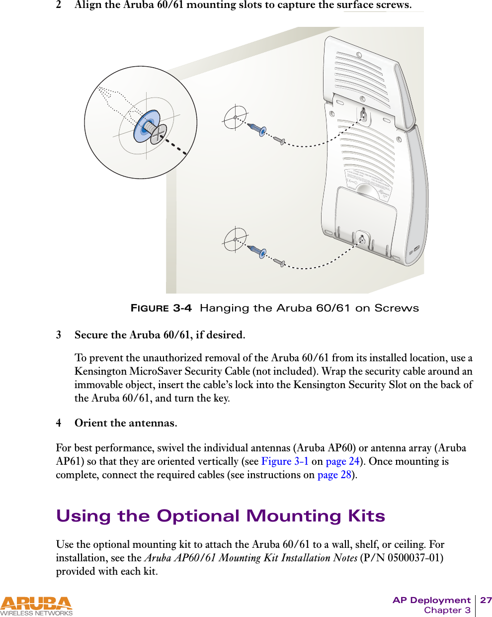 AP Deployment 27Chapter 32 Align the Aruba 60/61 mounting slots to capture the surface screws.FIGURE 3-4  Hanging the Aruba 60/61 on Screws3 Secure the Aruba 60/61, if desired.To prevent the unauthorized removal of the Aruba 60/61 from its installed location, use a Kensington MicroSaver Security Cable (not included). Wrap the security cable around an immovable object, insert the cable’s lock into the Kensington Security Slot on the back of the Aruba 60/61, and turn the key.4 Orient the antennas.For best performance, swivel the individual antennas (Aruba AP60) or antenna array (Aruba AP61) so that they are oriented vertically (see Figure 3-1 on page 24). Once mounting is complete, connect the required cables (see instructions on page 28).Using the Optional Mounting KitsUse the optional mounting kit to attach the Aruba 60/61 to a wall, shelf, or ceiling. For installation, see the Aruba AP60/61 Mounting Kit Installation Notes (P/N 0500037-01) provided with each kit.