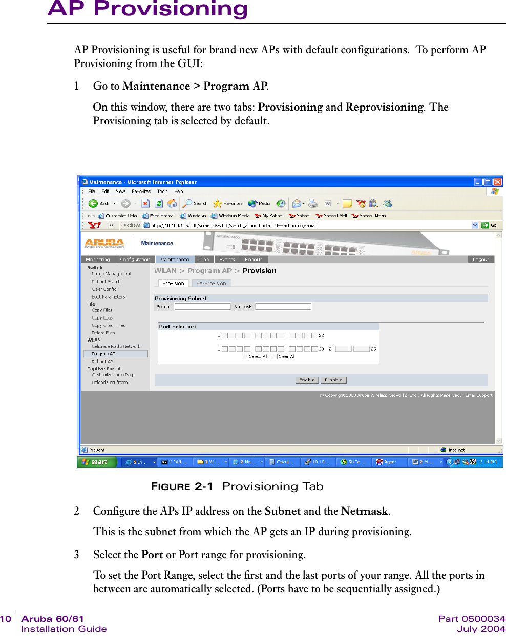 10 Aruba 60/61 Part 0500034Installation Guide July 2004AP ProvisioningAP Provisioning is useful for brand new APs with default configurations.  To perform AP Provisioning from the GUI:1Go to Maintenance &gt; Program AP.On this window, there are two tabs: Provisioning and Reprovisioning. The Provisioning tab is selected by default.FIGURE 2-1  Provisioning Tab2 Configure the APs IP address on the Subnet and the Netmask. This is the subnet from which the AP gets an IP during provisioning.3 Select the Port or Port range for provisioning.To set the Port Range, select the first and the last ports of your range. All the ports in between are automatically selected. (Ports have to be sequentially assigned.) 