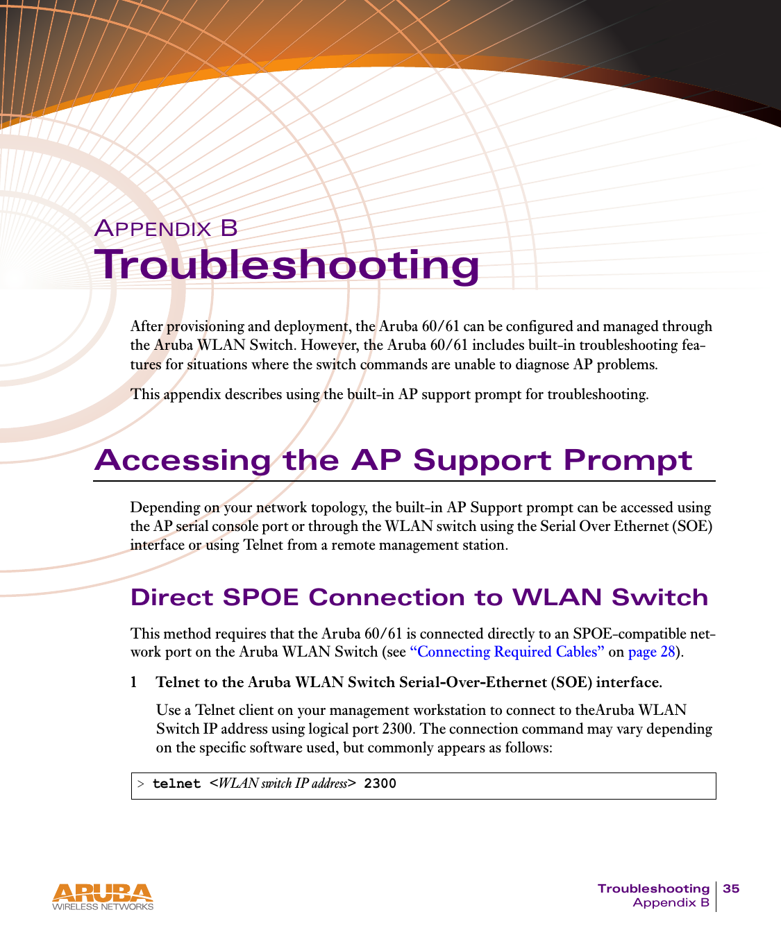 Troubleshooting 35Appendix BAPPENDIX BTroubleshootingAfter provisioning and deployment, the Aruba 60/61 can be configured and managed through the Aruba WLAN Switch. However, the Aruba 60/61 includes built-in troubleshooting fea-tures for situations where the switch commands are unable to diagnose AP problems.This appendix describes using the built-in AP support prompt for troubleshooting.Accessing the AP Support PromptDepending on your network topology, the built-in AP Support prompt can be accessed using the AP serial console port or through the WLAN switch using the Serial Over Ethernet (SOE) interface or using Telnet from a remote management station.Direct SPOE Connection to WLAN SwitchThis method requires that the Aruba 60/61 is connected directly to an SPOE-compatible net-work port on the Aruba WLAN Switch (see “Connecting Required Cables” on page 28).1 Telnet to the Aruba WLAN Switch Serial-Over-Ethernet (SOE) interface.Use a Telnet client on your management workstation to connect to theAruba WLAN Switch IP address using logical port 2300. The connection command may vary depending on the specific software used, but commonly appears as follows:&gt; telnet &lt;WLAN switch IP address&gt; 2300