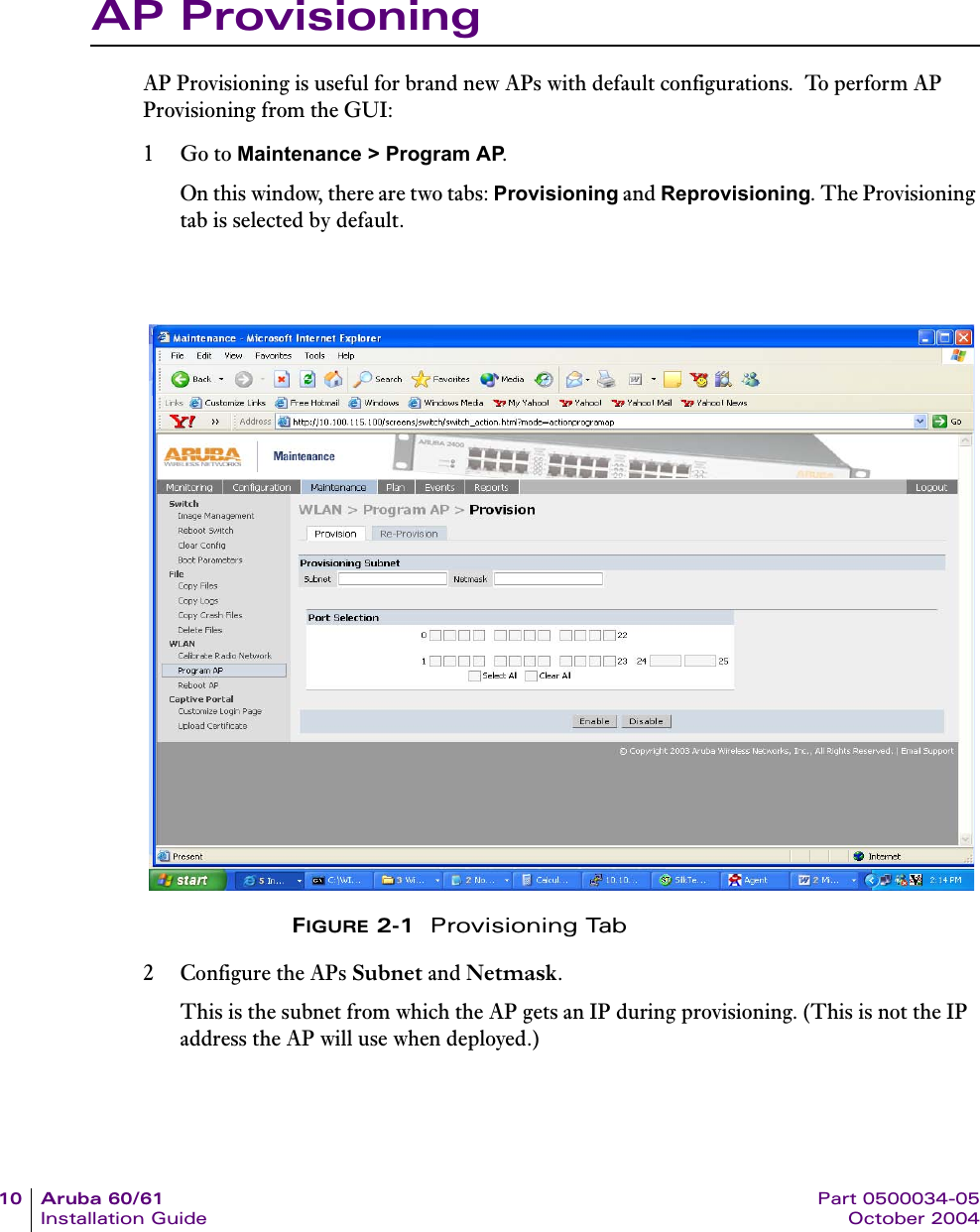 10 Aruba 60/61 Part 0500034-05Installation Guide October 2004AP ProvisioningAP Provisioning is useful for brand new APs with default configurations.  To perform AP Provisioning from the GUI:1Go to Maintenance &gt; Program AP.On this window, there are two tabs: Provisioning and Reprovisioning. The Provisioning tab is selected by default.FIGURE 2-1  Provisioning Tab2 Configure the APs Subnet and Netmask. This is the subnet from which the AP gets an IP during provisioning. (This is not the IP address the AP will use when deployed.)