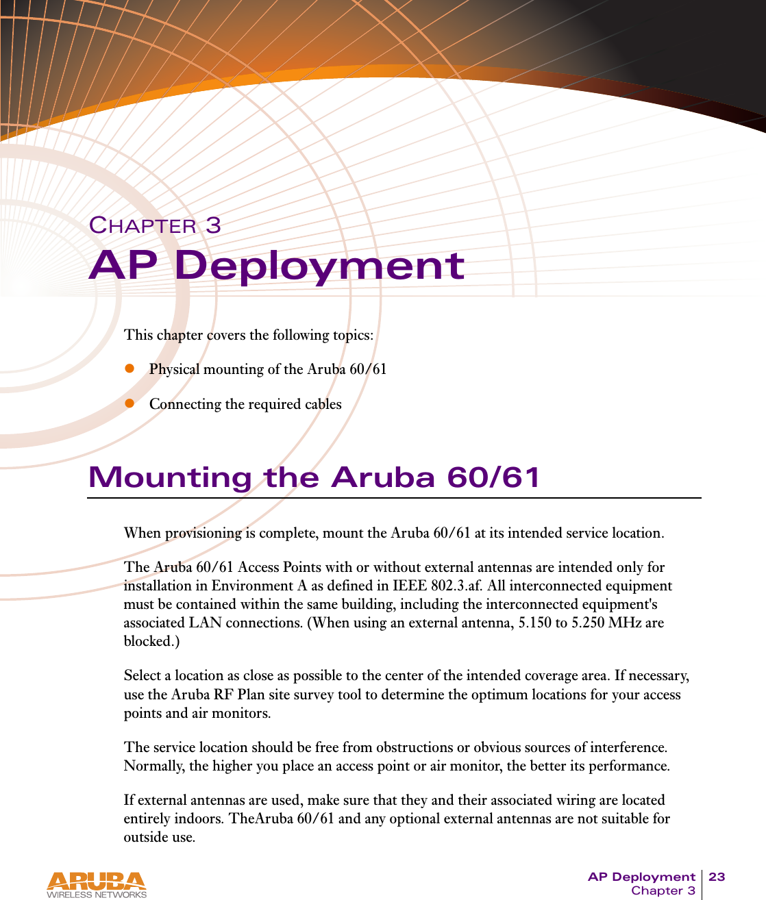 AP Deployment 23Chapter 3CHAPTER 3AP DeploymentThis chapter covers the following topics:zPhysical mounting of the Aruba 60/61zConnecting the required cablesMounting the Aruba 60/61When provisioning is complete, mount the Aruba 60/61 at its intended service location.The Aruba 60/61 Access Points with or without external antennas are intended only for installation in Environment A as defined in IEEE 802.3.af. All interconnected equipment must be contained within the same building, including the interconnected equipment&apos;s associated LAN connections. (When using an external antenna, 5.150 to 5.250 MHz are blocked.)Select a location as close as possible to the center of the intended coverage area. If necessary, use the Aruba RF Plan site survey tool to determine the optimum locations for your access points and air monitors.The service location should be free from obstructions or obvious sources of interference. Normally, the higher you place an access point or air monitor, the better its performance.If external antennas are used, make sure that they and their associated wiring are located entirely indoors. TheAruba 60/61 and any optional external antennas are not suitable for outside use.