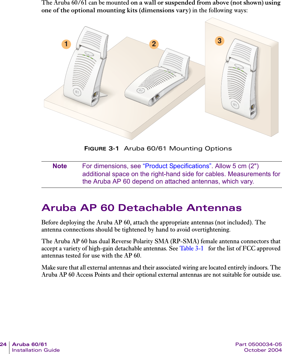 24 Aruba 60/61 Part 0500034-05Installation Guide October 2004The Aruba 60/61 can be mounted on a wall or suspended from above (not shown) using one of the optional mounting kits (dimensions vary) in the following ways:FIGURE 3-1  Aruba 60/61 Mounting OptionsNote For dimensions, see “Product Specifications”. Allow 5 cm (2&quot;) additional space on the right-hand side for cables. Measurements for the Aruba AP 60 depend on attached antennas, which vary.Aruba AP 60 Detachable AntennasBefore deploying the Aruba AP 60, attach the appropriate antennas (not included). The antenna connections should be tightened by hand to avoid overtightening.The Aruba AP 60 has dual Reverse Polarity SMA (RP-SMA) female antenna connectors that accept a variety of high-gain detachable antennas. See Ta ble 3-1  for the list of FCC approved antennas tested for use with the AP 60.Make sure that all external antennas and their associated wiring are located entirely indoors. The Aruba AP 60 Access Points and their optional external antennas are not suitable for outside use.1 2 3