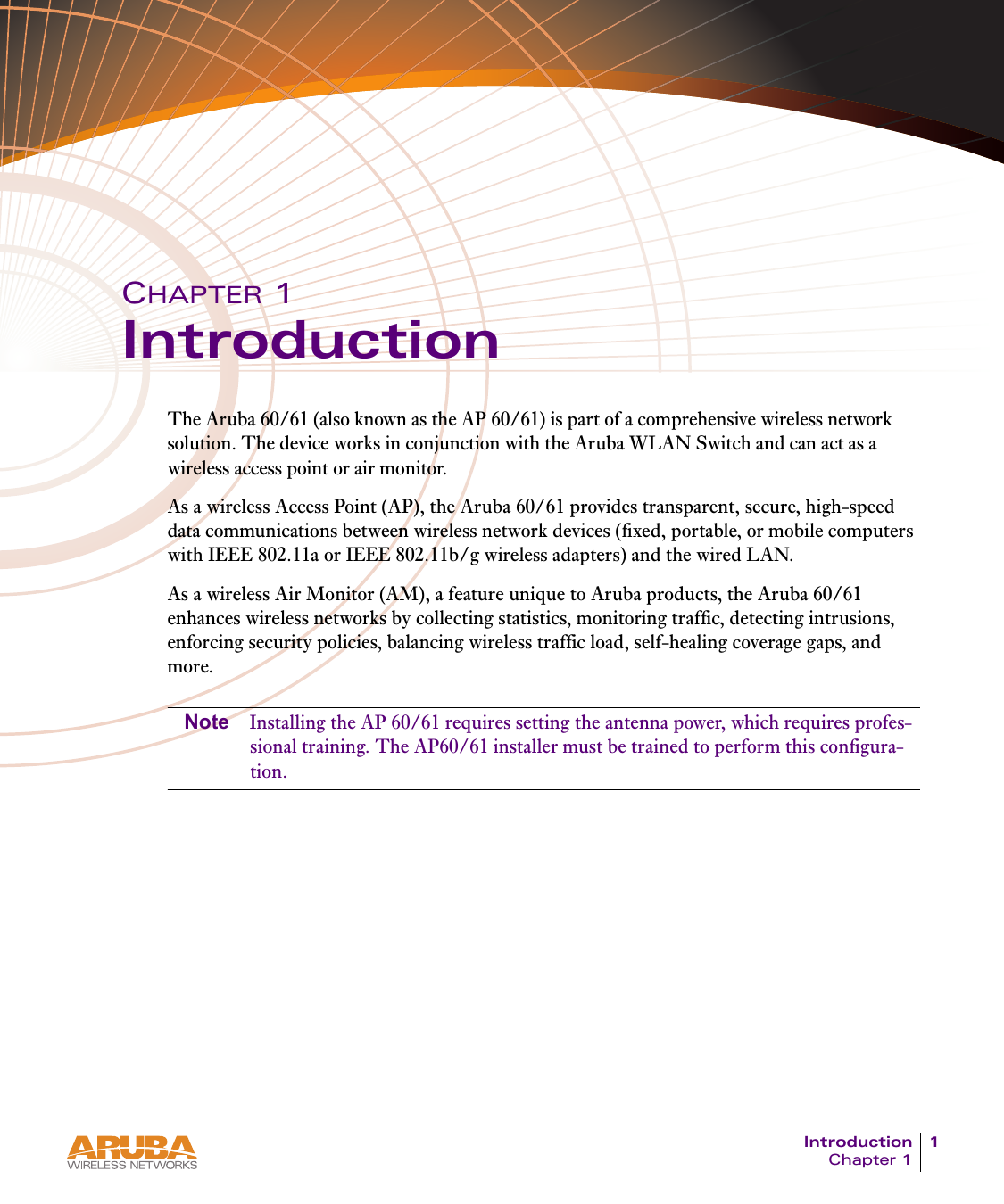 Introduction 1Chapter 1CHAPTER 1IntroductionThe Aruba 60/61 (also known as the AP 60/61) is part of a comprehensive wireless network solution. The device works in conjunction with the Aruba WLAN Switch and can act as a wireless access point or air monitor.As a wireless Access Point (AP), the Aruba 60/61 provides transparent, secure, high-speed data communications between wireless network devices (fixed, portable, or mobile computers with IEEE 802.11a or IEEE 802.11b/g wireless adapters) and the wired LAN.As a wireless Air Monitor (AM), a feature unique to Aruba products, the Aruba 60/61 enhances wireless networks by collecting statistics, monitoring traffic, detecting intrusions, enforcing security policies, balancing wireless traffic load, self-healing coverage gaps, and more.Note Installing the AP 60/61 requires setting the antenna power, which requires profes-sional training. The AP60/61 installer must be trained to perform this configura-tion.