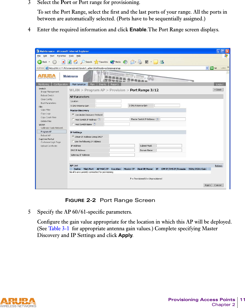 Provisioning Access Points 11Chapter 23 Select the Port or Port range for provisioning.To set the Port Range, select the first and the last ports of your range. All the ports in between are automatically selected. (Ports have to be sequentially assigned.) 4 Enter the required information and click Enable.The Port Range screen displays.FIGURE 2-2  Port Range Screen5 Specify the AP 60/61-specific parameters.Configure the gain value appropriate for the location in which this AP will be deployed. (See Ta ble 3- 1 for appropriate antenna gain values.) Complete specifying Master Discovery and IP Settings and click Apply. 