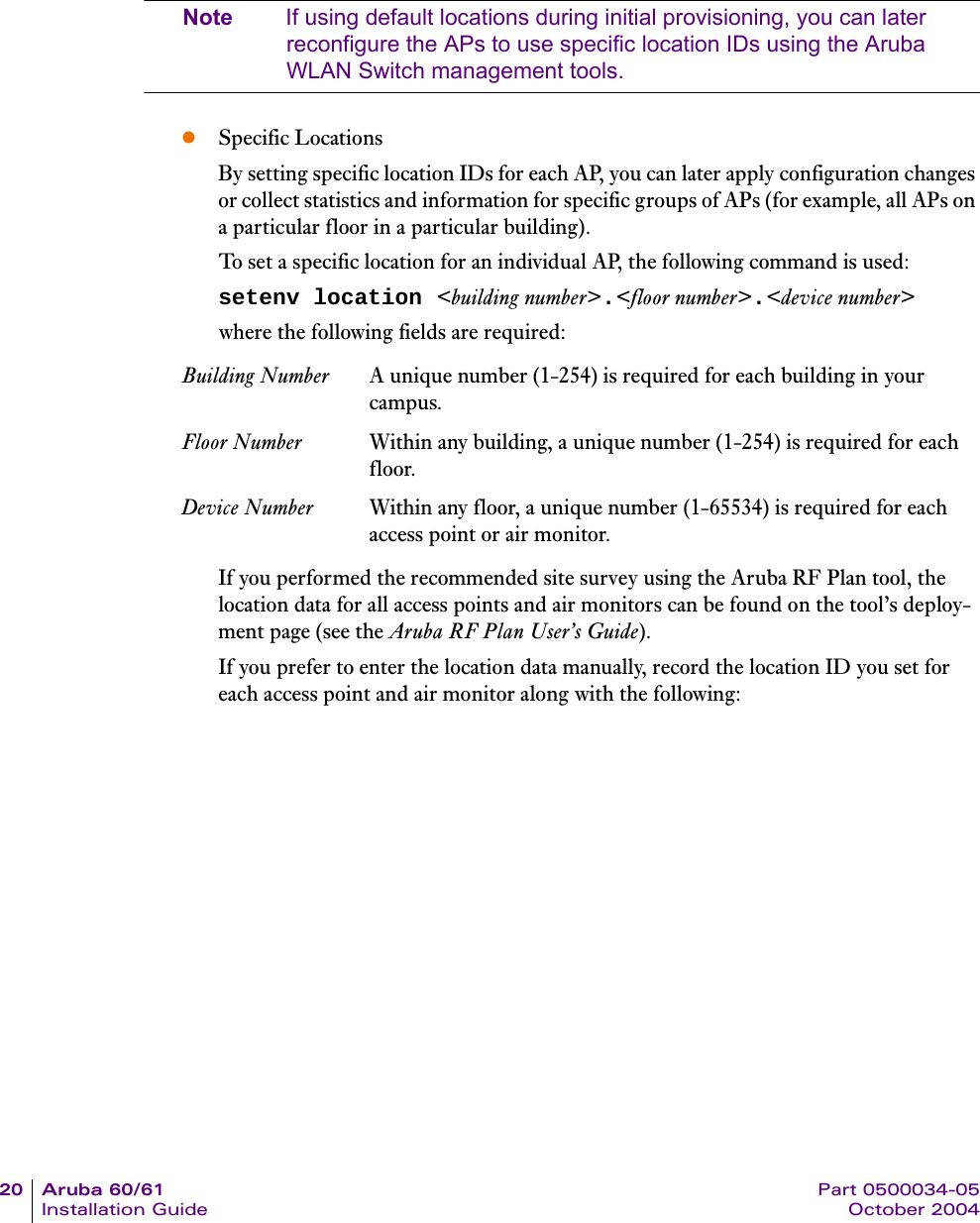 20 Aruba 60/61 Part 0500034-05Installation Guide October 2004Note If using default locations during initial provisioning, you can later reconfigure the APs to use specific location IDs using the Aruba WLAN Switch management tools.zSpecific LocationsBy setting specific location IDs for each AP, you can later apply configuration changes or collect statistics and information for specific groups of APs (for example, all APs on a particular floor in a particular building).To set a specific location for an individual AP, the following command is used:setenv location &lt;building number&gt;.&lt;floor number&gt;.&lt;device number&gt;where the following fields are required:If you performed the recommended site survey using the Aruba RF Plan tool, the location data for all access points and air monitors can be found on the tool’s deploy-ment page (see the Aruba RF Plan User’s Guide).If you prefer to enter the location data manually, record the location ID you set for each access point and air monitor along with the following:Building Number A unique number (1-254) is required for each building in your campus.Floor Number Within any building, a unique number (1-254) is required for each floor.Device Number Within any floor, a unique number (1-65534) is required for each access point or air monitor.