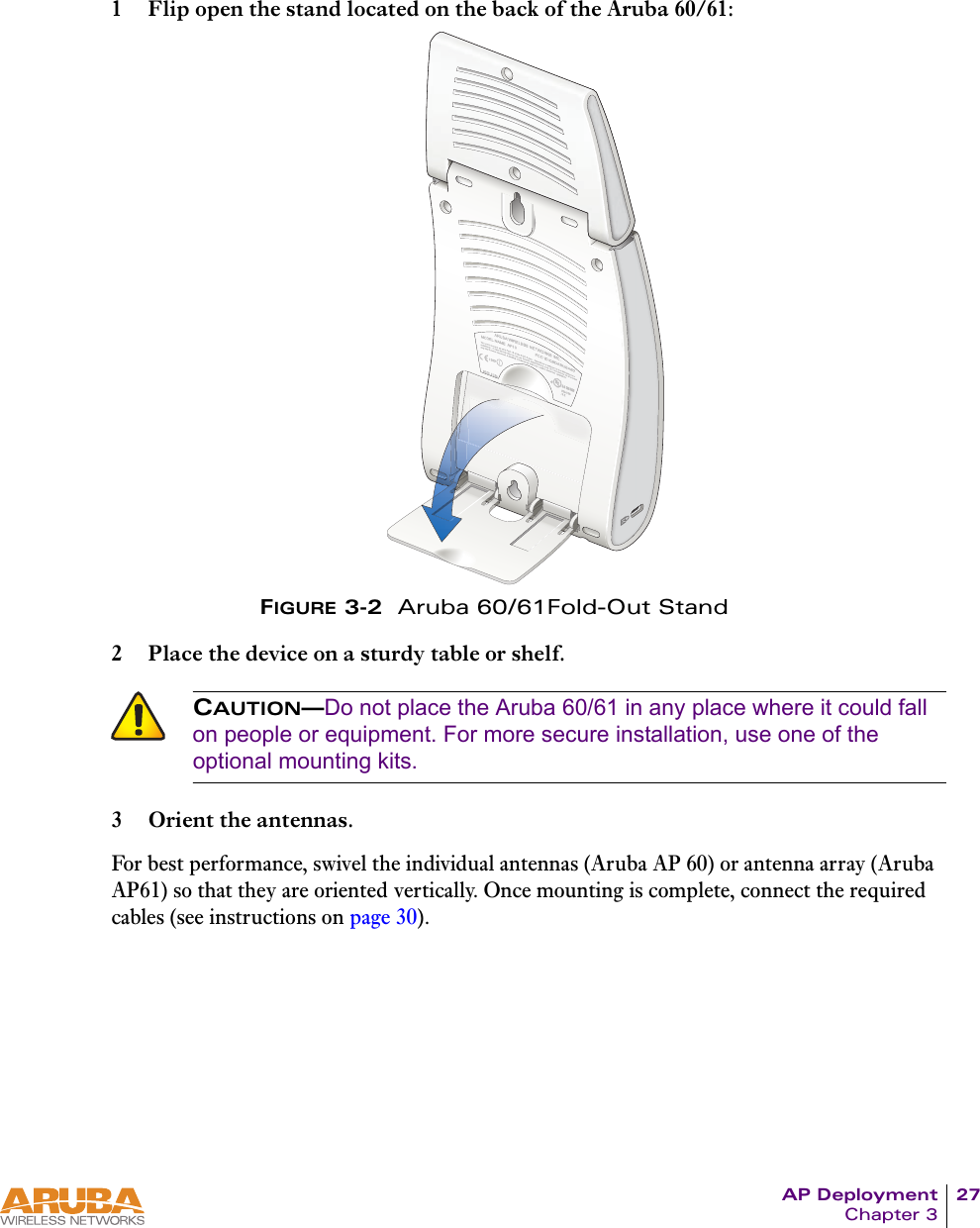 AP Deployment 27Chapter 31 Flip open the stand located on the back of the Aruba 60/61:FIGURE 3-2  Aruba 60/61Fold-Out Stand2 Place the device on a sturdy table or shelf.3 Orient the antennas.For best performance, swivel the individual antennas (Aruba AP 60) or antenna array (Aruba AP61) so that they are oriented vertically. Once mounting is complete, connect the required cables (see instructions on page 30).CAUTION—Do not place the Aruba 60/61 in any place where it could fall on people or equipment. For more secure installation, use one of the optional mounting kits.