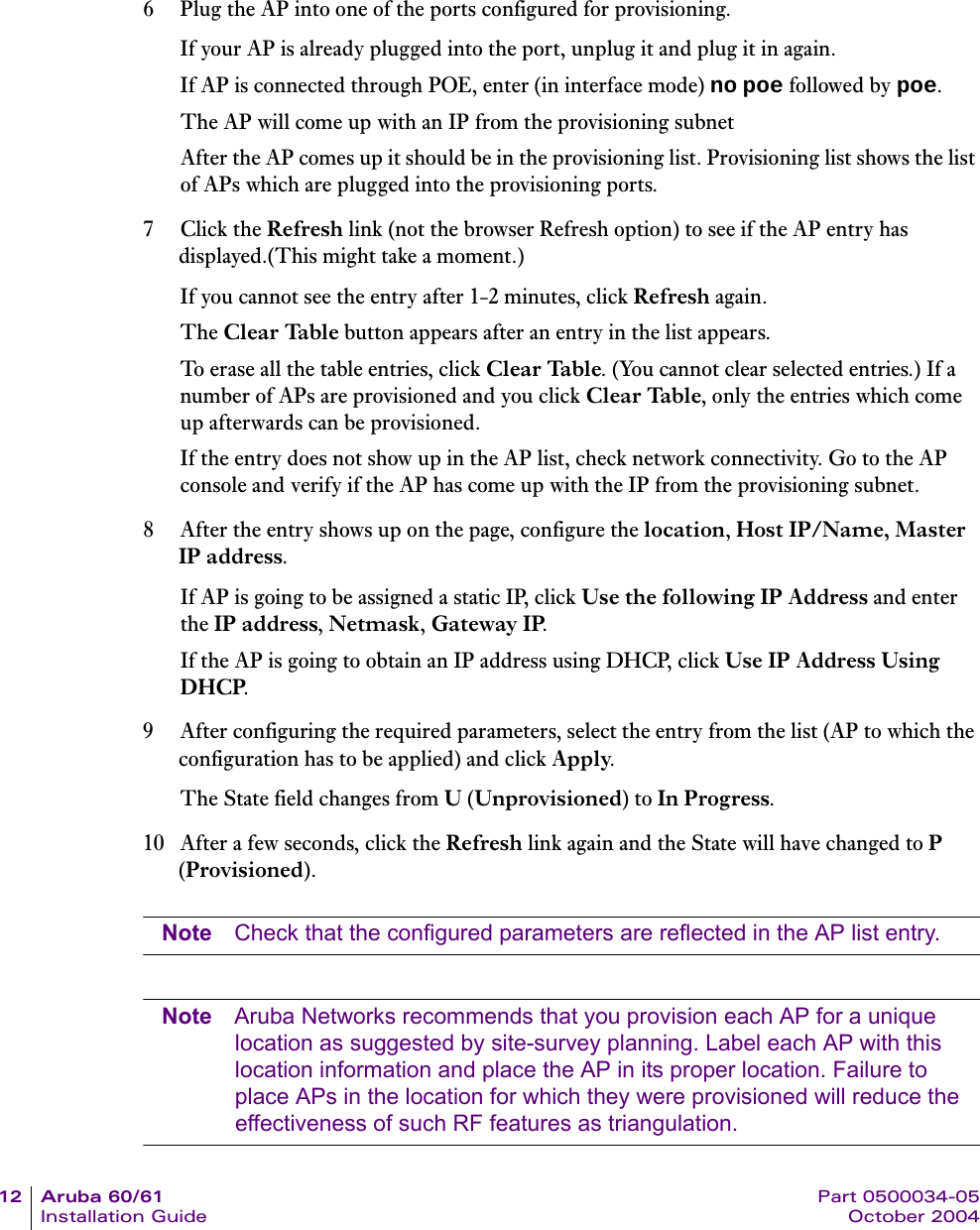 12 Aruba 60/61 Part 0500034-05Installation Guide October 20046 Plug the AP into one of the ports configured for provisioning.If your AP is already plugged into the port, unplug it and plug it in again.If AP is connected through POE, enter (in interface mode) no poe followed by poe.The AP will come up with an IP from the provisioning subnet After the AP comes up it should be in the provisioning list. Provisioning list shows the list of APs which are plugged into the provisioning ports.7Click the Refresh link (not the browser Refresh option) to see if the AP entry has displayed.(This might take a moment.)If you cannot see the entry after 1-2 minutes, click Refresh again.The Clear Table button appears after an entry in the list appears. To erase all the table entries, click Clear Table. (You cannot clear selected entries.) If a number of APs are provisioned and you click Clear Table, only the entries which come up afterwards can be provisioned.If the entry does not show up in the AP list, check network connectivity. Go to the AP console and verify if the AP has come up with the IP from the provisioning subnet.8 After the entry shows up on the page, configure the location, Host IP/Name, Master IP address.If AP is going to be assigned a static IP, click Use the following IP Address and enter the IP address, Netmask, Gateway IP.If the AP is going to obtain an IP address using DHCP, click Use IP Address Using DHCP.9 After configuring the required parameters, select the entry from the list (AP to which the configuration has to be applied) and click Apply.The State field changes from U (Unprovisioned) to In Progress.10 After a few seconds, click the Refresh link again and the State will have changed to P (Provisioned).Note Check that the configured parameters are reflected in the AP list entry.Note Aruba Networks recommends that you provision each AP for a unique location as suggested by site-survey planning. Label each AP with this location information and place the AP in its proper location. Failure to place APs in the location for which they were provisioned will reduce the effectiveness of such RF features as triangulation. 