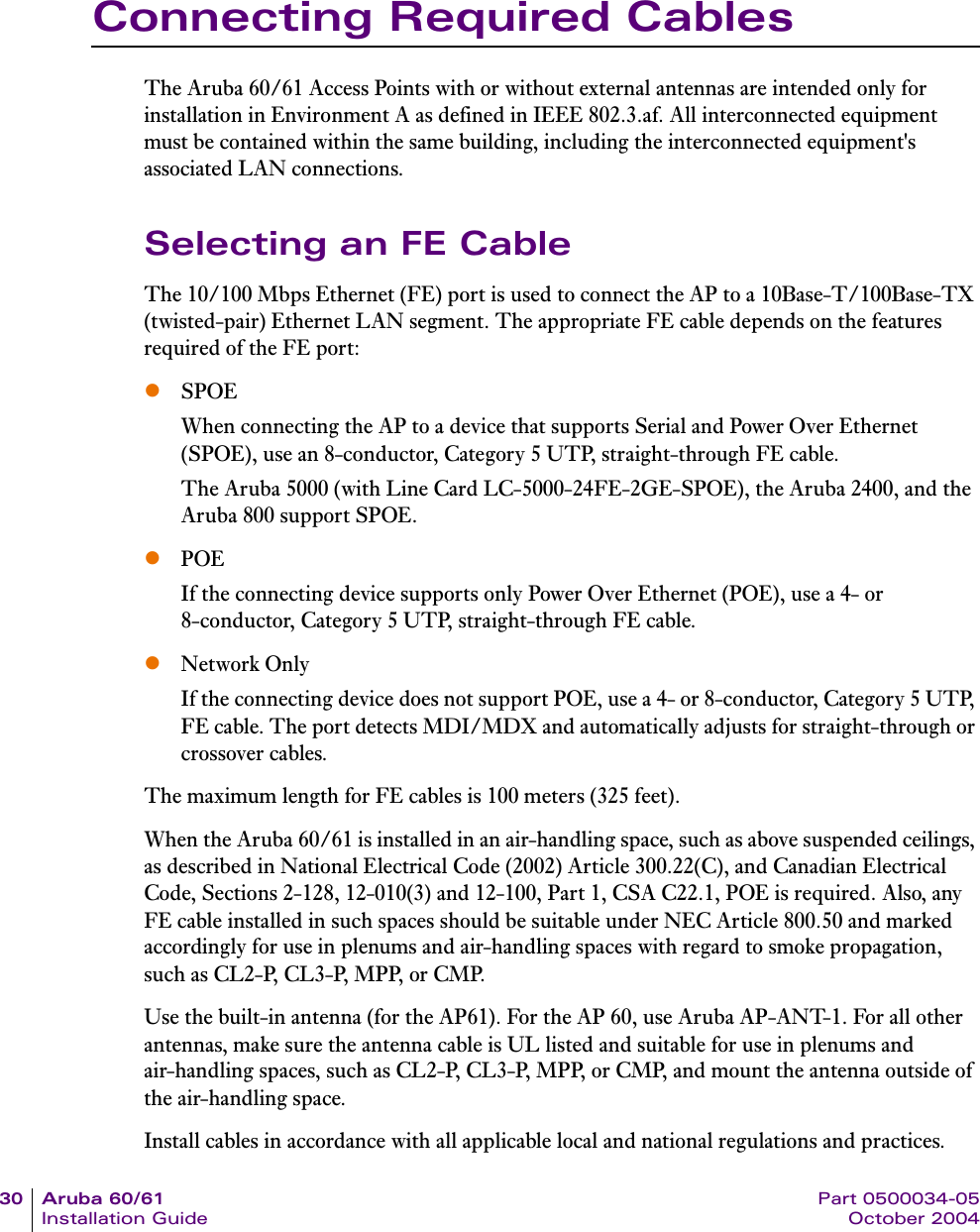 30 Aruba 60/61 Part 0500034-05Installation Guide October 2004Connecting Required CablesThe Aruba 60/61 Access Points with or without external antennas are intended only for installation in Environment A as defined in IEEE 802.3.af. All interconnected equipment must be contained within the same building, including the interconnected equipment&apos;s associated LAN connections.Selecting an FE CableThe 10/100 Mbps Ethernet (FE) port is used to connect the AP to a 10Base-T/100Base-TX (twisted-pair) Ethernet LAN segment. The appropriate FE cable depends on the features required of the FE port:zSPOEWhen connecting the AP to a device that supports Serial and Power Over Ethernet (SPOE), use an 8-conductor, Category 5 UTP, straight-through FE cable.The Aruba 5000 (with Line Card LC-5000-24FE-2GE-SPOE), the Aruba 2400, and the Aruba 800 support SPOE.zPOEIf the connecting device supports only Power Over Ethernet (POE), use a 4- or 8-conductor, Category 5 UTP, straight-through FE cable.zNetwork OnlyIf the connecting device does not support POE, use a 4- or 8-conductor, Category 5 UTP, FE cable. The port detects MDI/MDX and automatically adjusts for straight-through or crossover cables.The maximum length for FE cables is 100 meters (325 feet).When the Aruba 60/61 is installed in an air-handling space, such as above suspended ceilings, as described in National Electrical Code (2002) Article 300.22(C), and Canadian Electrical Code, Sections 2-128, 12-010(3) and 12-100, Part 1, CSA C22.1, POE is required. Also, any FE cable installed in such spaces should be suitable under NEC Article 800.50 and marked accordingly for use in plenums and air-handling spaces with regard to smoke propagation, such as CL2-P, CL3-P, MPP, or CMP. Use the built-in antenna (for the AP61). For the AP 60, use Aruba AP-ANT-1. For all other antennas, make sure the antenna cable is UL listed and suitable for use in plenums and air-handling spaces, such as CL2-P, CL3-P, MPP, or CMP, and mount the antenna outside of the air-handling space.Install cables in accordance with all applicable local and national regulations and practices.