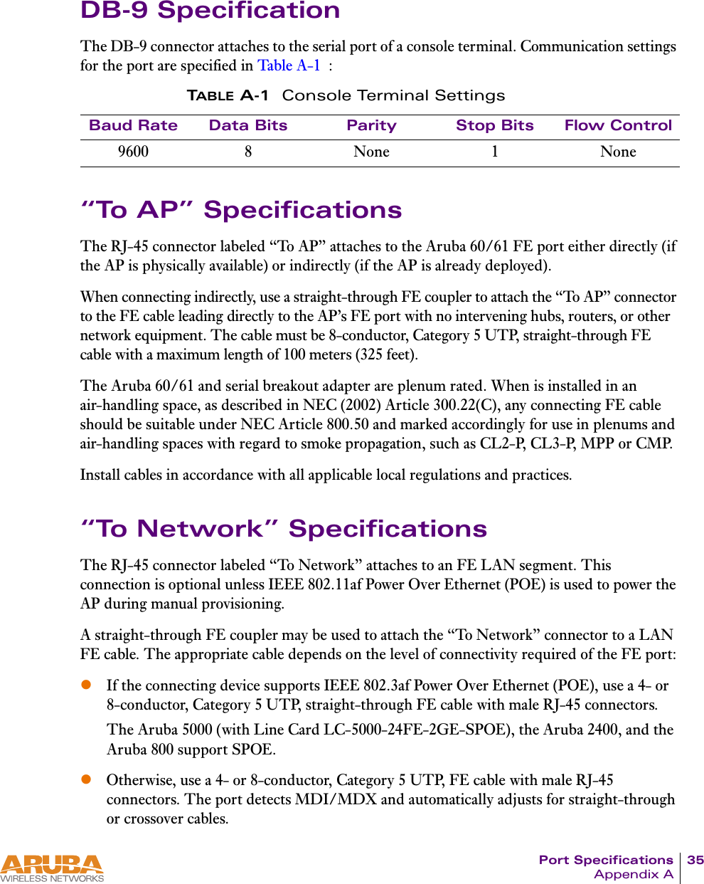 Port Specifications 35Appendix ADB-9 SpecificationThe DB-9 connector attaches to the serial port of a console terminal. Communication settings for the port are specified in Tabl e A- 1 :“To AP” SpecificationsThe RJ-45 connector labeled “To AP” attaches to the Aruba 60/61 FE port either directly (if the AP is physically available) or indirectly (if the AP is already deployed).When connecting indirectly, use a straight-through FE coupler to attach the “To AP” connector to the FE cable leading directly to the AP’s FE port with no intervening hubs, routers, or other network equipment. The cable must be 8-conductor, Category 5 UTP, straight-through FE cable with a maximum length of 100 meters (325 feet).The Aruba 60/61 and serial breakout adapter are plenum rated. When is installed in an air-handling space, as described in NEC (2002) Article 300.22(C), any connecting FE cable should be suitable under NEC Article 800.50 and marked accordingly for use in plenums and air-handling spaces with regard to smoke propagation, such as CL2-P, CL3-P, MPP or CMP.Install cables in accordance with all applicable local regulations and practices.“To Network” SpecificationsThe RJ-45 connector labeled “To Network” attaches to an FE LAN segment. This connection is optional unless IEEE 802.11af Power Over Ethernet (POE) is used to power the AP during manual provisioning.A straight-through FE coupler may be used to attach the “To Network” connector to a LAN FE cable. The appropriate cable depends on the level of connectivity required of the FE port:zIf the connecting device supports IEEE 802.3af Power Over Ethernet (POE), use a 4- or 8-conductor, Category 5 UTP, straight-through FE cable with male RJ-45 connectors.The Aruba 5000 (with Line Card LC-5000-24FE-2GE-SPOE), the Aruba 2400, and the Aruba 800 support SPOE.zOtherwise, use a 4- or 8-conductor, Category 5 UTP, FE cable with male RJ-45 connectors. The port detects MDI/MDX and automatically adjusts for straight-through or crossover cables.TABLE A-1 Console Terminal SettingsBaud Rate Data Bits Parity Stop Bits Flow Control9600 8 None 1 None