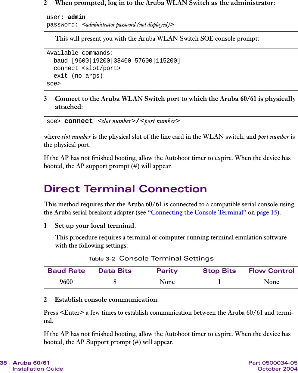 38 Aruba 60/61 Part 0500034-05Installation Guide October 20042 When prompted, log in to the Aruba WLAN Switch as the administrator:This will present you with the Aruba WLAN Switch SOE console prompt:3 Connect to the Aruba WLAN Switch port to which the Aruba 60/61 is physically attached:where slot number is the physical slot of the line card in the WLAN switch, and port number is the physical port.If the AP has not finished booting, allow the Autoboot timer to expire. When the device has booted, the AP support prompt (#) will appear.Direct Terminal ConnectionThis method requires that the Aruba 60/61 is connected to a compatible serial console using the Aruba serial breakout adapter (see “Connecting the Console Terminal” on page 15).1 Set up your local terminal.This procedure requires a terminal or computer running terminal emulation software with the following settings:2 Establish console communication.Press &lt;Enter&gt; a few times to establish communication between the Aruba 60/61 and termi-nal.If the AP has not finished booting, allow the Autoboot timer to expire. When the device has booted, the AP Support prompt (#) will appear.user: adminpassword: &lt;administrator password (not displayed)&gt;Available commands:  baud [9600|19200|38400|57600|115200]  connect &lt;slot/port&gt;  exit (no args)soe&gt;soe&gt; connect &lt;slot number&gt;/&lt;port number&gt;Ta b l e 3 - 2 Console Terminal SettingsBaud Rate Data Bits Parity Stop Bits Flow Control9600 8 None 1 None