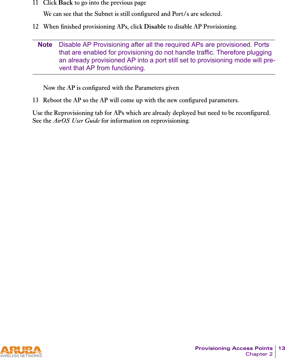 Provisioning Access Points 13Chapter 211 Click Back to go into the previous pageWe can see that the Subnet is still configured and Port/s are selected.12 When finished provisioning APs, click Disable to disable AP Provisioning. Note Disable AP Provisioning after all the required APs are provisioned. Ports that are enabled for provisioning do not handle traffic. Therefore plugging an already provisioned AP into a port still set to provisioning mode will pre-vent that AP from functioning.Now the AP is configured with the Parameters given13 Reboot the AP so the AP will come up with the new configured parameters.Use the Reprovisioning tab for APs which are already deployed but need to be reconfigured. See the AirOS User Guide for information on reprovisioning.