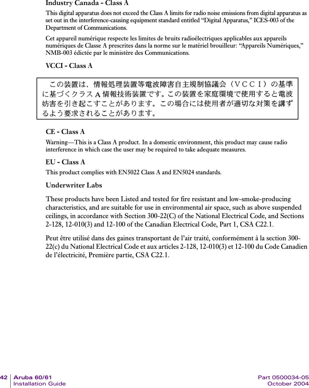 42 Aruba 60/61 Part 0500034-05Installation Guide October 2004Industry Canada - Class AThis digital apparatus does not exceed the Class A limits for radio noise emissions from digital apparatus as set out in the interference-causing equipment standard entitled “Digital Apparatus,” ICES-003 of the Department of Communications.Cet appareil numérique respecte les limites de bruits radioélectriques applicables aux appareils numériques de Classe A prescrites dans la norme sur le matériel brouilleur: “Appareils Numériques,” NMB-003 édictée par le ministère des Communications.VCCI - Class ACE - Class AWarning—This is a Class A product. In a domestic environment, this product may cause radio interference in which case the user may be required to take adequate measures.EU - Class AThis product complies with EN5022 Class A and EN5024 standards.Underwriter LabsThese products have been Listed and tested for fire resistant and low-smoke-producing characteristics, and are suitable for use in environmental air space, such as above suspended ceilings, in accordance with Section 300-22(C) of the National Electrical Code, and Sections 2-128, 12-010(3) and 12-100 of the Canadian Electrical Code, Part 1, CSA C22.1.Peut être utilisé dans des gaines transportant de l’air traité, conformément à la section 300-22(c) du National Electrical Code et aux articles 2-128, 12-010(3) et 12-100 du Code Canadien de l’électricité, Première partie, CSA C22.1. 