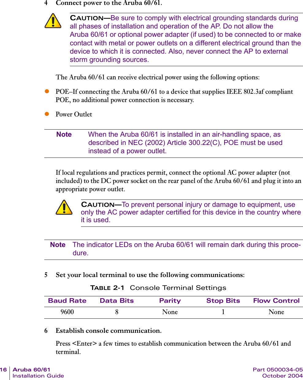 16 Aruba 60/61 Part 0500034-05Installation Guide October 20044 Connect power to the Aruba 60/61.The Aruba 60/61 can receive electrical power using the following options:zPOE–If connecting the Aruba 60/61 to a device that supplies IEEE 802.3af compliant POE, no additional power connection is necessary.zPower OutletNote When the Aruba 60/61 is installed in an air-handling space, as described in NEC (2002) Article 300.22(C), POE must be used instead of a power outlet.If local regulations and practices permit, connect the optional AC power adapter (not included) to the DC power socket on the rear panel of the Aruba 60/61 and plug it into an appropriate power outlet.Note The indicator LEDs on the Aruba 60/61 will remain dark during this proce-dure.5 Set your local terminal to use the following communications:6 Establish console communication.Press &lt;Enter&gt; a few times to establish communication between the Aruba 60/61 and terminal.CAUTION—Be sure to comply with electrical grounding standards during all phases of installation and operation of the AP. Do not allow the Aruba 60/61 or optional power adapter (if used) to be connected to or make contact with metal or power outlets on a different electrical ground than the device to which it is connected. Also, never connect the AP to external storm grounding sources.CAUTION—To prevent personal injury or damage to equipment, use only the AC power adapter certified for this device in the country where it is used.TABLE 2-1 Console Terminal SettingsBaud Rate Data Bits Parity Stop Bits Flow Control9600 8 None 1 None