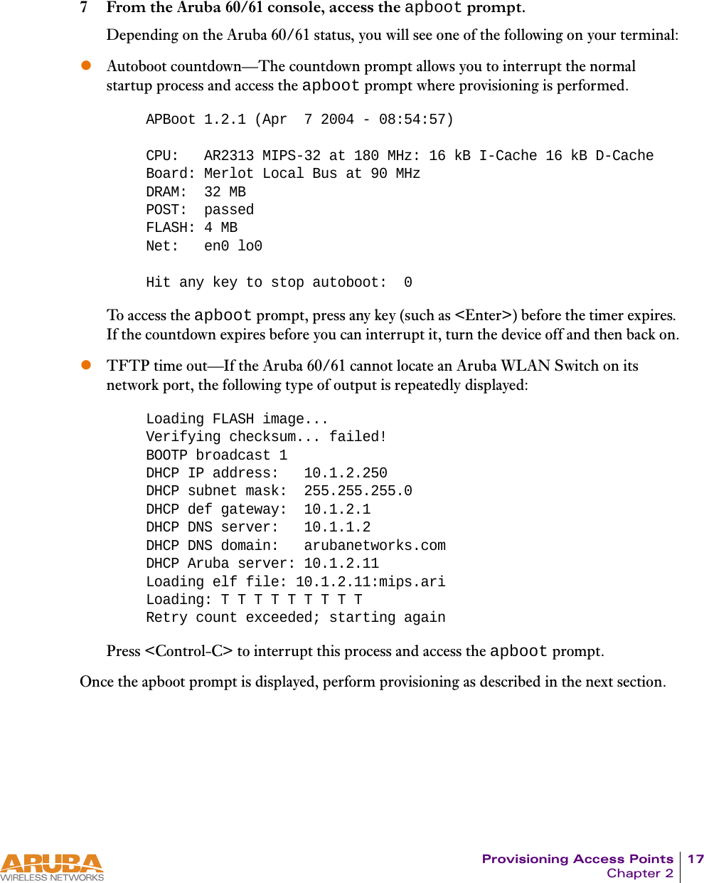 Provisioning Access Points 17Chapter 27 From the Aruba 60/61 console, access the apboot prompt.Depending on the Aruba 60/61 status, you will see one of the following on your terminal:zAutoboot countdown—The countdown prompt allows you to interrupt the normal startup process and access the apboot prompt where provisioning is performed.To access the apboot prompt, press any key (such as &lt;Enter&gt;) before the timer expires. If the countdown expires before you can interrupt it, turn the device off and then back on.zTFTP time out—If the Aruba 60/61 cannot locate an Aruba WLAN Switch on its network port, the following type of output is repeatedly displayed:Press &lt;Control-C&gt; to interrupt this process and access the apboot prompt.Once the apboot prompt is displayed, perform provisioning as described in the next section.APBoot 1.2.1 (Apr  7 2004 - 08:54:57)CPU:   AR2313 MIPS-32 at 180 MHz: 16 kB I-Cache 16 kB D-CacheBoard: Merlot Local Bus at 90 MHzDRAM:  32 MBPOST:  passedFLASH: 4 MBNet:   en0 lo0Hit any key to stop autoboot:  0Loading FLASH image... Verifying checksum... failed!BOOTP broadcast 1DHCP IP address:   10.1.2.250DHCP subnet mask:  255.255.255.0DHCP def gateway:  10.1.2.1DHCP DNS server:   10.1.1.2DHCP DNS domain:   arubanetworks.comDHCP Aruba server: 10.1.2.11Loading elf file: 10.1.2.11:mips.ariLoading: T T T T T T T T TRetry count exceeded; starting again