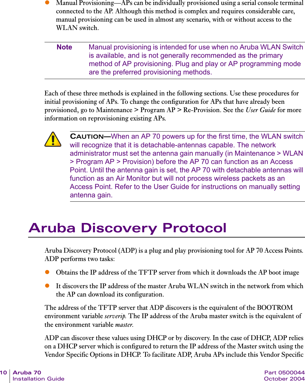 10 Aruba 70 Part 0500044Installation Guide October 2004zManual Provisioning—APs can be individually provisioned using a serial console terminal connected to the AP. Although this method is complex and requires considerable care, manual provisioning can be used in almost any scenario, with or without access to the WLAN switch.Note Manual provisioning is intended for use when no Aruba WLAN Switch is available, and is not generally recommended as the primary method of AP provisioning. Plug and play or AP programming mode are the preferred provisioning methods.Each of these three methods is explained in the following sections. Use these procedures for initial provisioning of APs. To change the configuration for APs that have already been provisioned, go to Maintenance &gt; Program AP &gt; Re-Provision. See the User Guide for more information on reprovisioning existing APs.Aruba Discovery ProtocolAruba Discovery Protocol (ADP) is a plug and play provisioning tool for AP 70 Access Points. ADP performs two tasks:zObtains the IP address of the TFTP server from which it downloads the AP boot image zIt discovers the IP address of the master Aruba WLAN switch in the network from which the AP can download its configuration.The address of the TFTP server that ADP discovers is the equivalent of the BOOTROM environment variable serverip. The IP address of the Aruba master switch is the equivalent of the environment variable master.ADP can discover these values using DHCP or by discovery. In the case of DHCP, ADP relies on a DHCP server which is configured to return the IP address of the Master switch using the Vendor Specific Options in DHCP. To facilitate ADP, Aruba APs include this Vendor Specific CAUTION—When an AP 70 powers up for the first time, the WLAN switch will recognize that it is detachable-antennas capable. The network administrator must set the antenna gain manually (in Maintenance &gt; WLAN &gt; Program AP &gt; Provision) before the AP 70 can function as an Access Point. Until the antenna gain is set, the AP 70 with detachable antennas will function as an Air Monitor but will not process wireless packets as an Access Point. Refer to the User Guide for instructions on manually setting antenna gain.