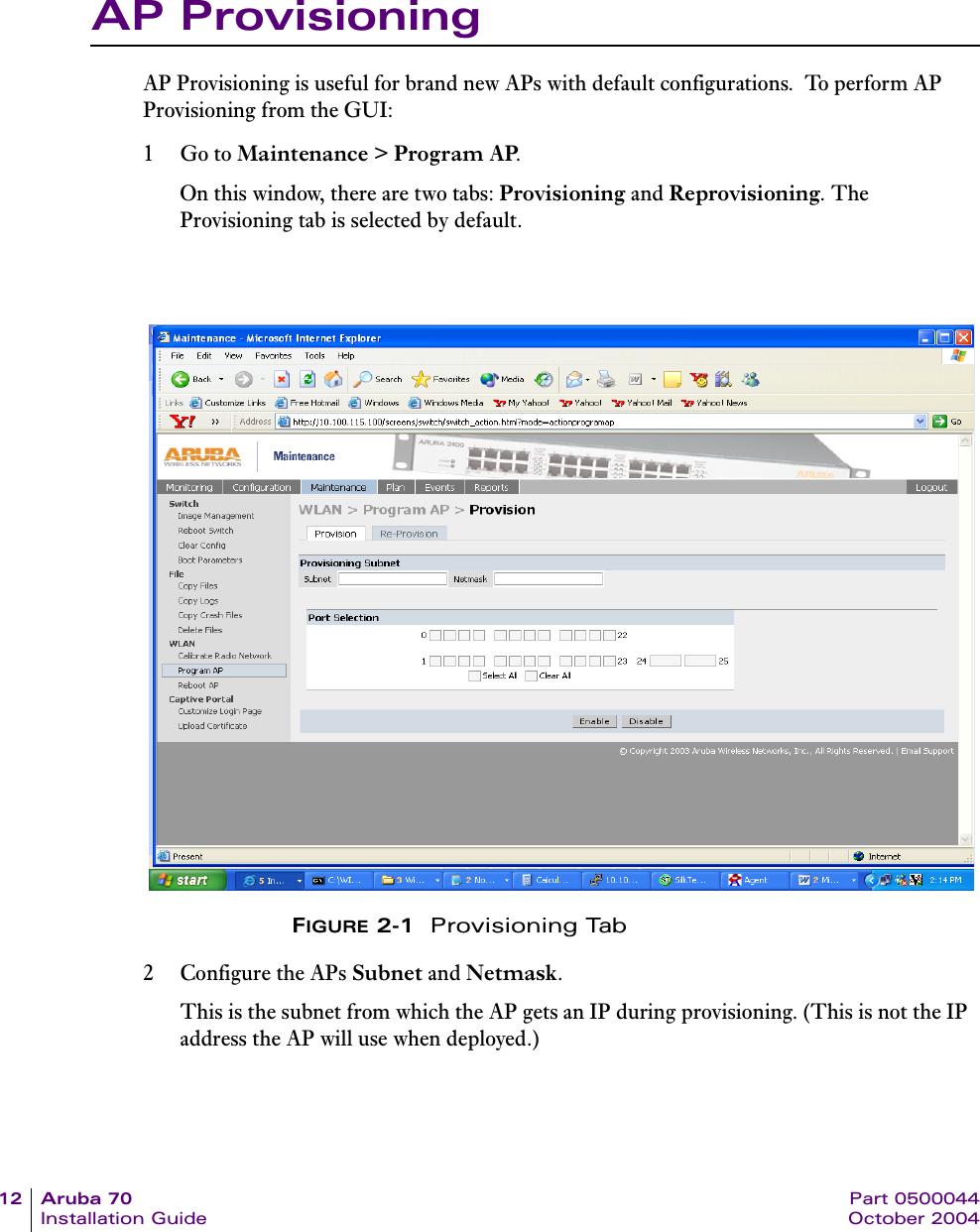 12 Aruba 70 Part 0500044Installation Guide October 2004AP ProvisioningAP Provisioning is useful for brand new APs with default configurations.  To perform AP Provisioning from the GUI:1Go to Maintenance &gt; Program AP.On this window, there are two tabs: Provisioning and Reprovisioning. The Provisioning tab is selected by default.FIGURE 2-1  Provisioning Tab2 Configure the APs Subnet and Netmask. This is the subnet from which the AP gets an IP during provisioning. (This is not the IP address the AP will use when deployed.)