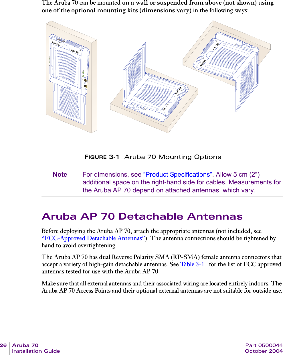 26 Aruba 70 Part 0500044Installation Guide October 2004The Aruba 70 can be mounted on a wall or suspended from above (not shown) using one of the optional mounting kits (dimensions vary) in the following ways:FIGURE 3-1  Aruba 70 Mounting OptionsNote For dimensions, see “Product Specifications”. Allow 5 cm (2&quot;) additional space on the right-hand side for cables. Measurements for the Aruba AP 70 depend on attached antennas, which vary.Aruba AP 70 Detachable AntennasBefore deploying the Aruba AP 70, attach the appropriate antennas (not included, see “FCC-Approved Detachable Antennas”). The antenna connections should be tightened by hand to avoid overtightening.The Aruba AP 70 has dual Reverse Polarity SMA (RP-SMA) female antenna connectors that accept a variety of high-gain detachable antennas. See Ta bl e 3 - 1  for the list of FCC approved antennas tested for use with the Aruba AP 70.Make sure that all external antennas and their associated wiring are located entirely indoors. The Aruba AP 70 Access Points and their optional external antennas are not suitable for outside use.AP 70ArubaUSB ENET 1 ENET 0 POWERPWRENETLNKAAB/GB/GWRNETNKAB/GAB/GAP 70ArubaUSB ENET 1 ENET 0 POWERPWRENETLNKAAB/GB/GWRNETNKAB/GAB/GAP 70ArubaUSB ENET 1 ENET 0 POWERPWRENETLNKAAB/GB/GWRNETNKAB/GAB/G