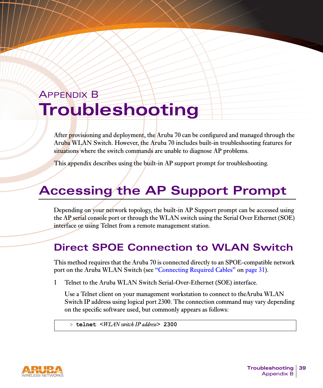 Troubleshooting 39Appendix BAPPENDIX BTroubleshootingAfter provisioning and deployment, the Aruba 70 can be configured and managed through the Aruba WLAN Switch. However, the Aruba 70 includes built-in troubleshooting features for situations where the switch commands are unable to diagnose AP problems.This appendix describes using the built-in AP support prompt for troubleshooting.Accessing the AP Support PromptDepending on your network topology, the built-in AP Support prompt can be accessed using the AP serial console port or through the WLAN switch using the Serial Over Ethernet (SOE) interface or using Telnet from a remote management station.Direct SPOE Connection to WLAN SwitchThis method requires that the Aruba 70 is connected directly to an SPOE-compatible network port on the Aruba WLAN Switch (see “Connecting Required Cables” on page 31).1 Telnet to the Aruba WLAN Switch Serial-Over-Ethernet (SOE) interface.Use a Telnet client on your management workstation to connect to theAruba WLAN Switch IP address using logical port 2300. The connection command may vary depending on the specific software used, but commonly appears as follows:&gt; telnet &lt;WLAN switch IP address&gt; 2300