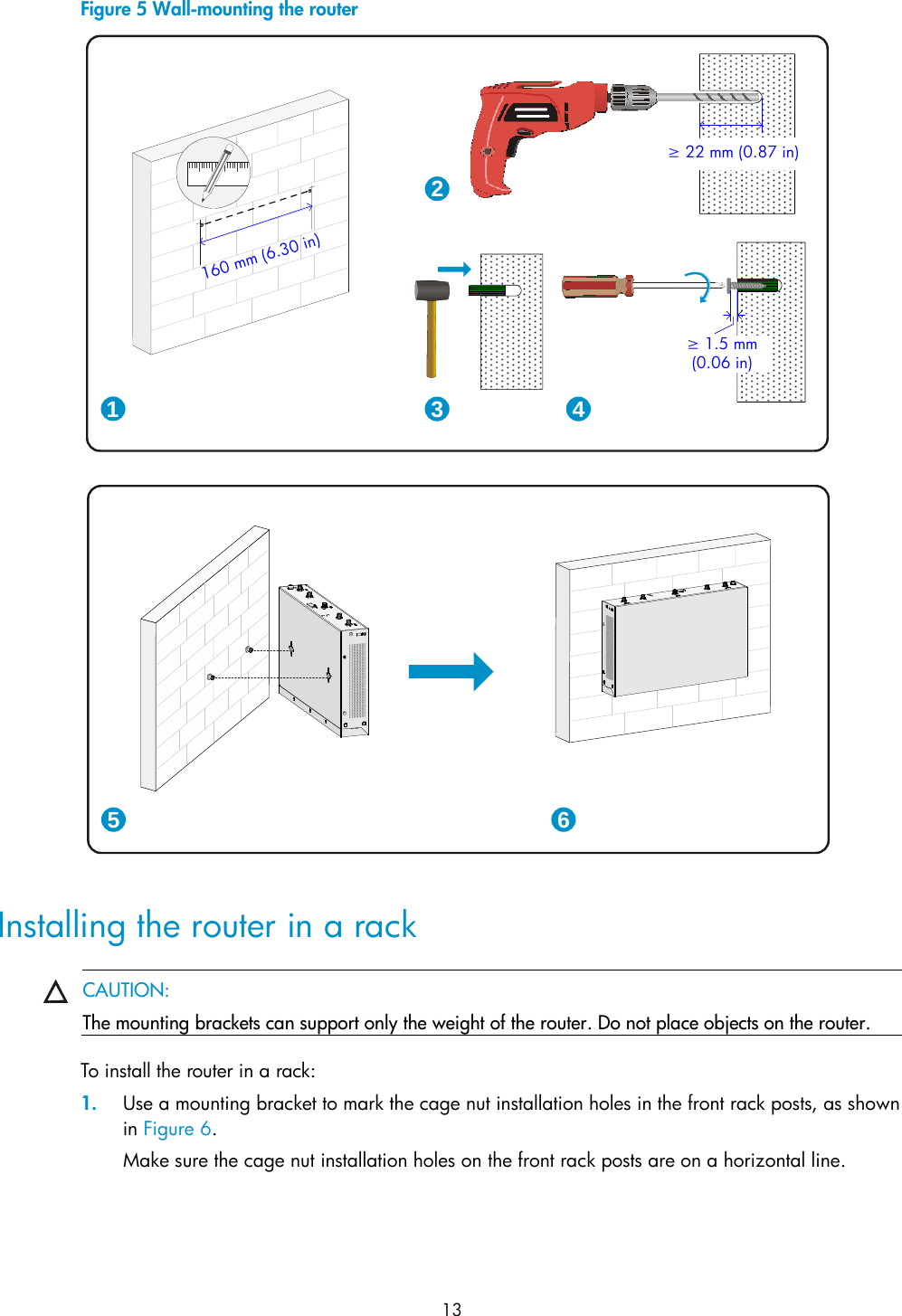  13 Figure 5 Wall-mounting the router   Installing the router in a rack  CAUTION: The mounting brackets can support only the weight of the router. Do not place objects on the router.  To install the router in a rack: 1. Use a mounting bracket to mark the cage nut installation holes in the front rack posts, as shown in Figure 6.  Make sure the cage nut installation holes on the front rack posts are on a horizontal line. 1 32≥ 22 mm (0.87 in)≥ 1.5 mm(0.06 in)45 6160mm(6.30 in)