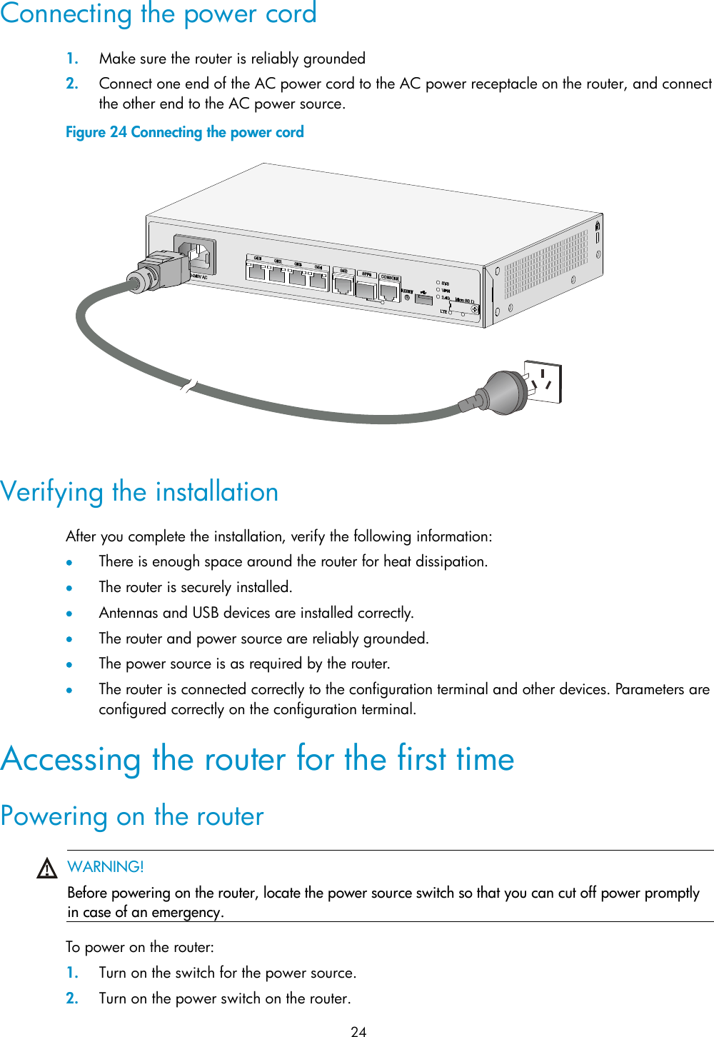  24 Connecting the power cord 1. Make sure the router is reliably grounded 2. Connect one end of the AC power cord to the AC power receptacle on the router, and connect the other end to the AC power source. Figure 24 Connecting the power cord   Verifying the installation After you complete the installation, verify the following information:  There is enough space around the router for heat dissipation.  The router is securely installed.  Antennas and USB devices are installed correctly.  The router and power source are reliably grounded.  The power source is as required by the router.  The router is connected correctly to the configuration terminal and other devices. Parameters are configured correctly on the configuration terminal. Accessing the router for the first time Powering on the router  WARNING! Before powering on the router, locate the power source switch so that you can cut off power promptly in case of an emergency.   To power on the router: 1. Turn on the switch for the power source. 2. Turn on the power switch on the router. 