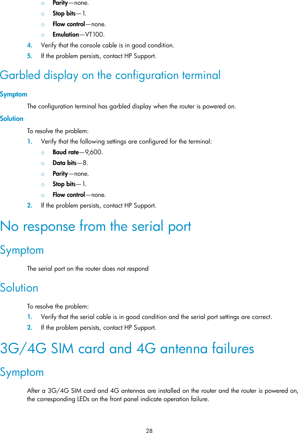 28   Parity—none.   Stop bits—1.   Flow control—none.   Emulation—VT100. 4. Verify that the console cable is in good condition. 5. If the problem persists, contact HP Support. Garbled display on the configuration terminal Symptom The configuration terminal has garbled display when the router is powered on. Solution To resolve the problem: 1. Verify that the following settings are configured for the terminal:   Baud rate—9,600.    Data bits—8.    Parity—none.   Stop bits—1.   Flow control—none. 2. If the problem persists, contact HP Support. No response from the serial port Symptom The serial port on the router does not respond Solution To resolve the problem: 1. Verify that the serial cable is in good condition and the serial port settings are correct. 2. If the problem persists, contact HP Support. 3G/4G SIM card and 4G antenna failures Symptom After a 3G/4G SIM card and 4G antennas are installed on the router and the router is powered on, the corresponding LEDs on the front panel indicate operation failure. 