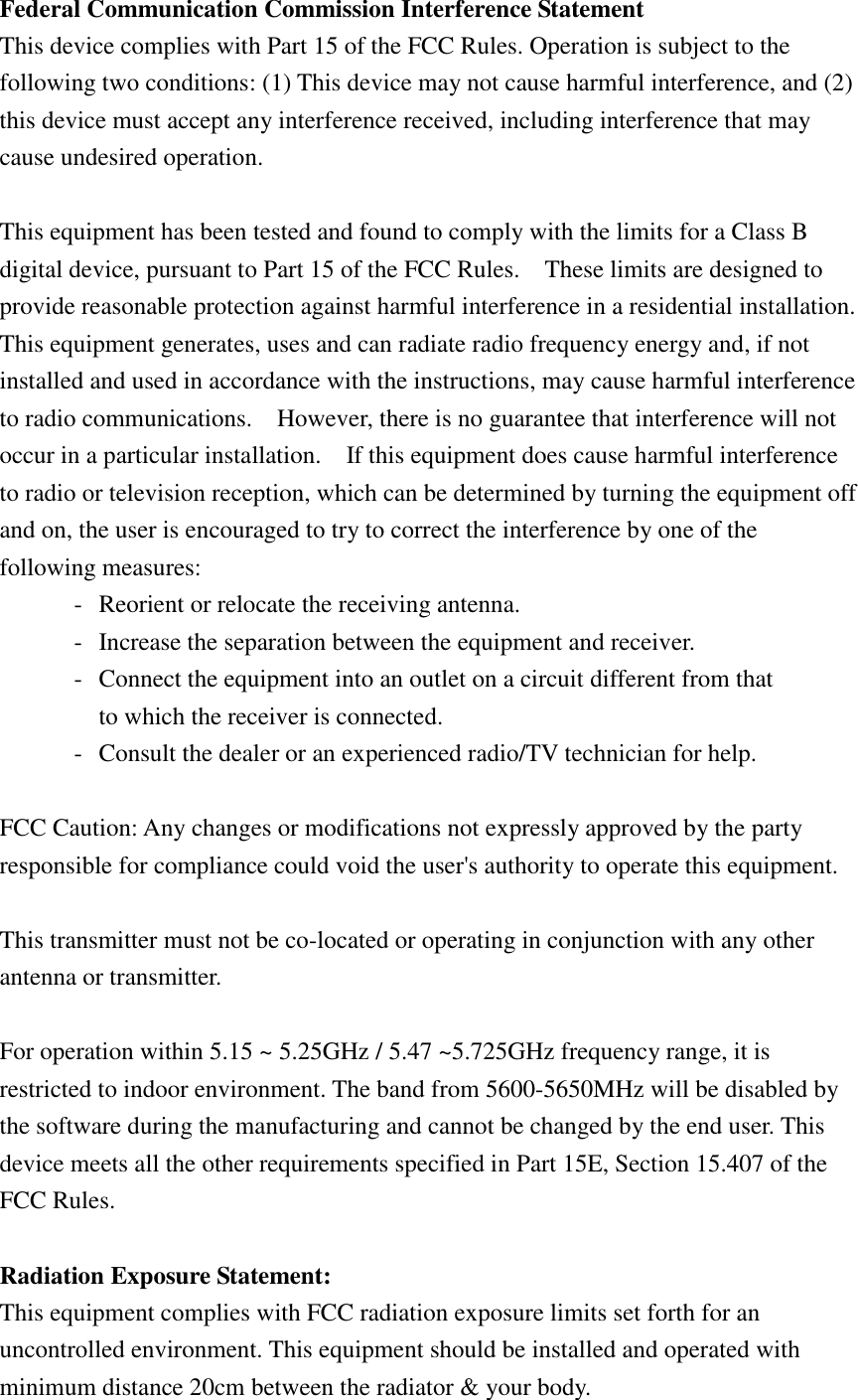 Federal Communication Commission Interference Statement This device complies with Part 15 of the FCC Rules. Operation is subject to the following two conditions: (1) This device may not cause harmful interference, and (2) this device must accept any interference received, including interference that may cause undesired operation.  This equipment has been tested and found to comply with the limits for a Class B digital device, pursuant to Part 15 of the FCC Rules.    These limits are designed to provide reasonable protection against harmful interference in a residential installation. This equipment generates, uses and can radiate radio frequency energy and, if not installed and used in accordance with the instructions, may cause harmful interference to radio communications.    However, there is no guarantee that interference will not occur in a particular installation.    If this equipment does cause harmful interference to radio or television reception, which can be determined by turning the equipment off and on, the user is encouraged to try to correct the interference by one of the following measures: -  Reorient or relocate the receiving antenna. -  Increase the separation between the equipment and receiver. -  Connect the equipment into an outlet on a circuit different from that to which the receiver is connected. -  Consult the dealer or an experienced radio/TV technician for help.  FCC Caution: Any changes or modifications not expressly approved by the party responsible for compliance could void the user&apos;s authority to operate this equipment.  This transmitter must not be co-located or operating in conjunction with any other antenna or transmitter.  For operation within 5.15 ~ 5.25GHz / 5.47 ~5.725GHz frequency range, it is restricted to indoor environment. The band from 5600-5650MHz will be disabled by the software during the manufacturing and cannot be changed by the end user. This device meets all the other requirements specified in Part 15E, Section 15.407 of the FCC Rules.  Radiation Exposure Statement: This equipment complies with FCC radiation exposure limits set forth for an uncontrolled environment. This equipment should be installed and operated with minimum distance 20cm between the radiator &amp; your body. 