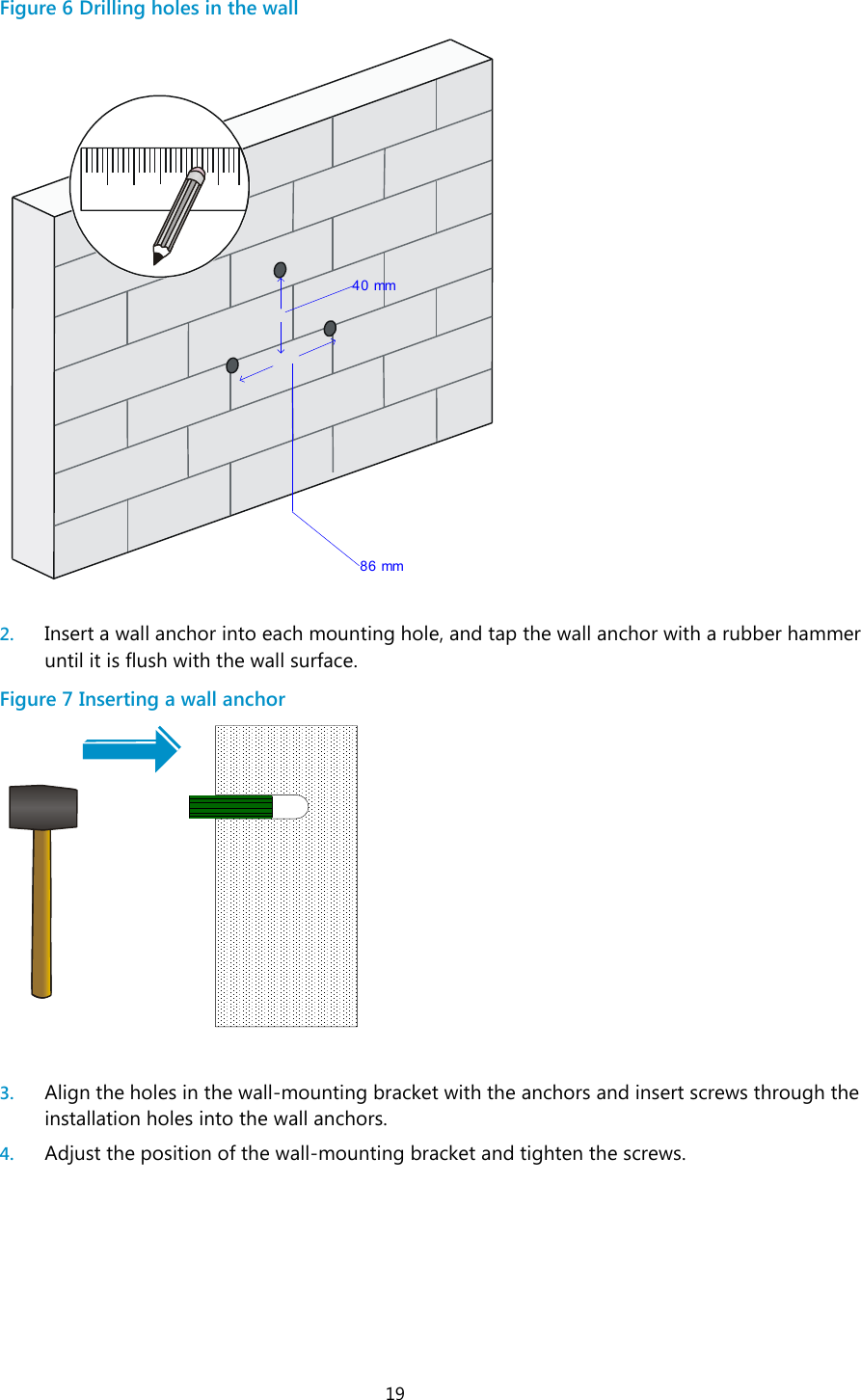  19 Figure 6 Drilling holes in the wall   2. Insert a wall anchor into each mounting hole, and tap the wall anchor with a rubber hammer until it is flush with the wall surface. Figure 7 Inserting a wall anchor   3. Align the holes in the wall-mounting bracket with the anchors and insert screws through the installation holes into the wall anchors. 4. Adjust the position of the wall-mounting bracket and tighten the screws. 40 mm 86 mm
