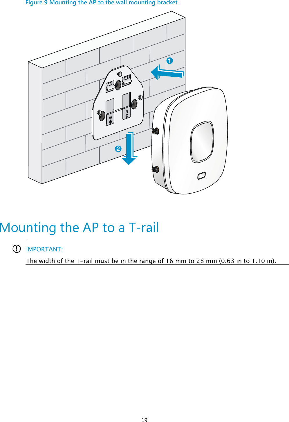  19 Figure 9 Mounting the AP to the wall mounting bracket   Mounting the AP to a T-rail   IMPORTANT: The width of the T-rail must be in the range of 16 mm to 28 mm (0.63 in to 1.10 in).  12