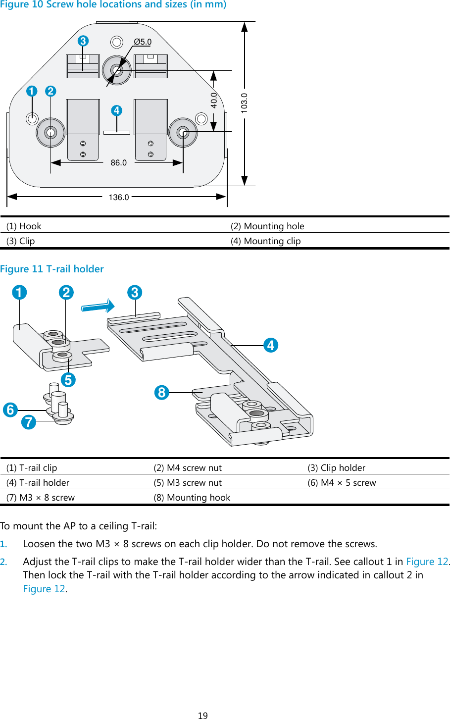  19 Figure 10 Screw hole locations and sizes (in mm)  (1) Hook (2) Mounting hole (3) Clip (4) Mounting clip  Figure 11 T-rail holder  (1) T-rail clip (2) M4 screw nut (3) Clip holder (4) T-rail holder (5) M3 screw nut (6) M4 ×  5 screw (7) M3 ×  8 screw (8) Mounting hook   To mount the AP to a ceiling T-rail: 1. Loosen the two M3 ×  8 screws on each clip holder. Do not remove the screws. 2. Adjust the T-rail clips to make the T-rail holder wider than the T-rail. See callout 1 in Figure 12. Then lock the T-rail with the T-rail holder according to the arrow indicated in callout 2 in Figure 12. 1 234Ø 5.040.0103.086.0136.01 2 345678