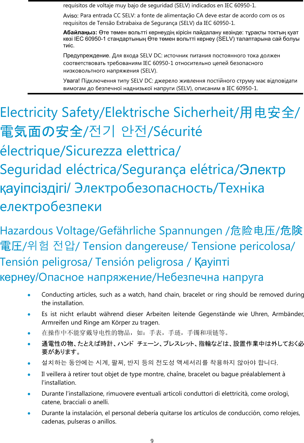 9 requisitos de voltaje muy bajo de seguridad (SELV) indicados en IEC 60950-1. Aviso: Para entrada CC SELV: a fonte de alimentação CA deve estar de acordo com os os requisitos de Tensão Extrabaixa de Segurança (SELV) da IEC 60950-1. Абайлаңыз: Өте төмен вольтті кернеудің кірісін пайдалану кезінде: тұрақты токтың қуат көзі IEC 60950-1 стандартының Өте төмен вольтті кернеу (SELV) талаптарына сай болуы тиіс.  Предупреждение. Для входа SELV DC: источник питания постоянного тока должен соответствовать требованиям IEC 60950-1 относительно цепей безопасного низковольтного напряжения (SELV).  Увага! Підключення типу SELV DC: джерело живлення постійного струму має відповідати вимогам до безпечної наднизької напруги (SELV), описаним в IEC 60950-1.  Electricity Safety/Elektrische Sicherheit/用电安全/電気面の安全/전기 안전/Sécurité électrique/Sicurezza elettrica/ Seguridad eléctrica/Segurança elétrica/Электр қауіпсіздігі/ Электробезопасность/Техніка електробезпеки Hazardous Voltage/Gefährliche Spannungen /危险电压/危険電圧/위험 전압/ Tension dangereuse/ Tensione pericolosa/ Tensión peligrosa/ Tensión peligrosa / Қауіпті кернеу/Опасное напряжение/Небезпечна напруга   Conducting articles, such as a watch, hand chain, bracelet or ring should be removed during the installation.  Es ist nicht erlaubt während dieser Arbeiten leitende Gegenstände wie Uhren, Armbänder, Armreifen und Ringe am Körper zu tragen.  在操作中不能穿戴导电性的物品，如：手表，手琏，手镯和项链等。  通電性の物、たとえば時計、ハンド チェーン、ブレスレット、指輪などは、設置作業中は外しておく必要があります。  설치하는 동안에는 시계, 팔찌, 반지 등의 전도성 액세서리를 착용하지 않아야 합니다.  Il veillera à retirer tout objet de type montre, chaîne, bracelet ou bague préalablement à l&apos;installation.  Durante l’installazione, rimuovere eventuali articoli conduttori di elettricità, come orologi, catene, bracciali o anelli.  Durante la instalación, el personal debería quitarse los artículos de conducción, como relojes, cadenas, pulseras o anillos. 