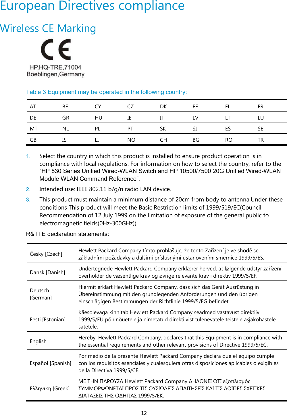 12 European Directives compliance  Wireless CE Marking   Table 3 Equipment may be operated in the following country: AT BE CY CZ DK EE  FI  FR DE GR HU IE  IT  LV LT  LU MT NL  PL  PT  SK  SI  ES  SE GB IS  LI  NO CH BG RO TR  1.  Select the country in which this product is installed to ensure product operation is in compliance with local regulations. For information on how to select the country, refer to the “HP 830 Series Unified Wired-WLAN Switch and HP 10500/7500 20G Unified Wired-WLAN Module WLAN Command Reference”.  2.  Intended use: IEEE 802.11 b/g/n radio LAN device.  3.  This product must maintain a minimum distance of 20cm from body to antenna.Under these conditions This product will meet the Basic Restriction limits of 1999/519/EC(Council Recommendation of 12 July 1999 on the limitation of exposure of the general public to electromagnetic fields(0Hz-300GHz)). R&amp;TTE declaration statements:   Česky [Czech]  Hewlett Packard Company tímto prohlašuje, že tento Zařízení je ve shodě se základními požadavky a dalšími příslušnými ustanoveními směrnice 1999/5/ES. Dansk [Danish]  Undertegnede Hewlett Packard Company erklærer herved, at følgende udstyr zařízení overholder de væsentlige krav og øvrige relevante krav i direktiv 1999/5/EF. Deutsch [German] Hiermit erklärt Hewlett Packard Company, dass sich das Gerät Ausrüstung in Übereinstimmung mit den grundlegenden Anforderungen und den übrigen einschlägigen Bestimmungen der Richtlinie 1999/5/EG befindet. Eesti [Estonian] Käesolevaga kinnitab Hewlett Packard Company seadmed vastavust direktiivi 1999/5/EÜ põhinõuetele ja nimetatud direktiivist tulenevatele teistele asjakohastele sätetele. English  Hereby, Hewlett Packard Company, declares that this Equipment is in compliance with the essential requirements and other relevant provisions of Directive 1999/5/EC. Español [Spanish]Por medio de la presente Hewlett Packard Company declara que el equipo cumple con los requisitos esenciales y cualesquiera otras disposiciones aplicables o exigibles de la Directiva 1999/5/CE. Ελληνική [Greek] ΜΕ ΤΗΝ ΠΑΡΟΥΣΑ Hewlett Packard Company ∆ΗΛΩΝΕΙ ΟΤΙ εξοπλισμός ΣΥΜΜΟΡΦΩΝΕΤΑΙ ΠΡΟΣ ΤΙΣ ΟΥΣΙΩ∆ΕΙΣ ΑΠΑΙΤΗΣΕΙΣ ΚΑΙ ΤΙΣ ΛΟΙΠΕΣ ΣΧΕΤΙΚΕΣ ∆ΙΑΤΑΞΕΙΣ ΤΗΣ Ο∆ΗΓΙΑΣ 1999/5/ΕΚ. 