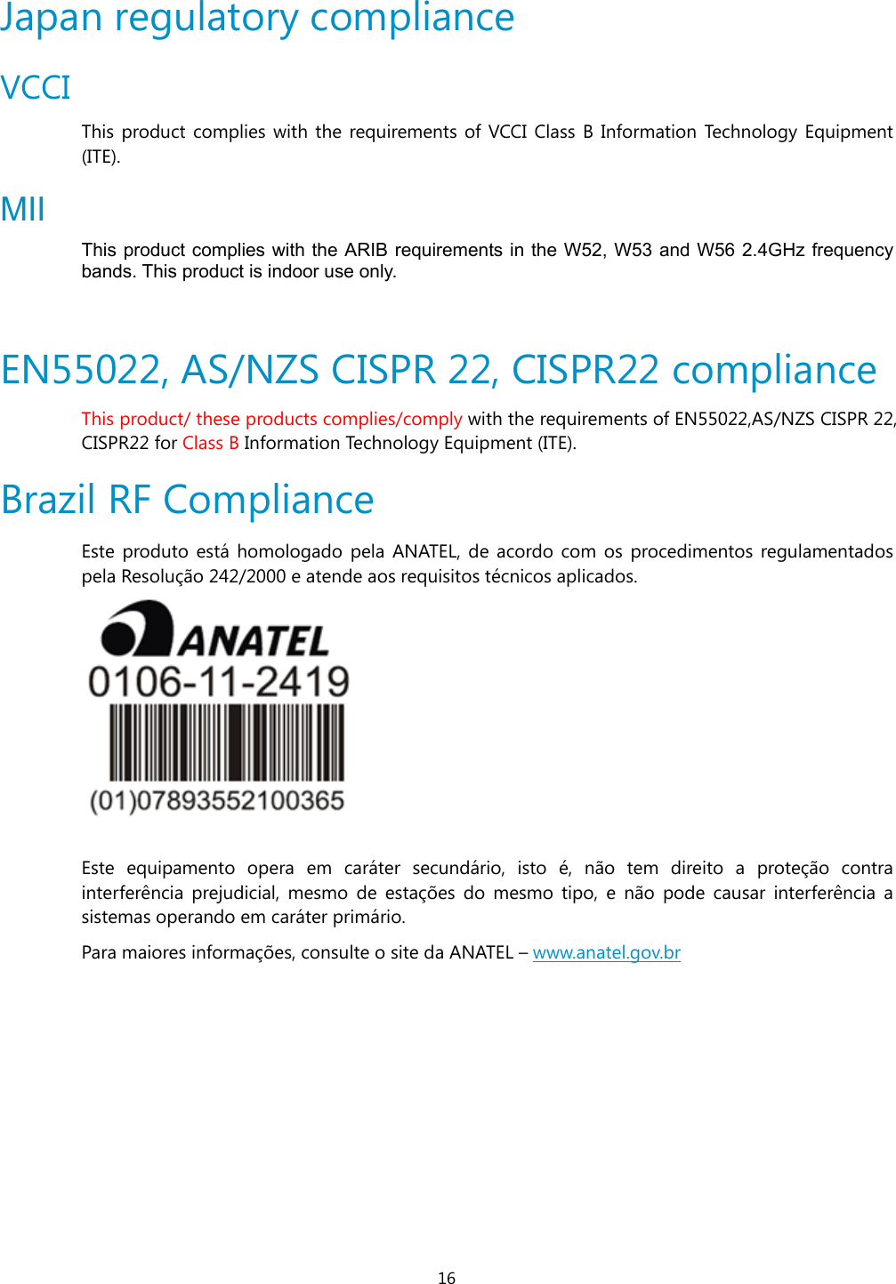 16 Japan regulatory compliance VCCI This product complies with the requirements of VCCI Class B Information Technology Equipment (ITE).  MII This product complies with the ARIB requirements in the W52, W53 and W56 2.4GHz frequency bands. This product is indoor use only.  EN55022, AS/NZS CISPR 22, CISPR22 compliance This product/ these products complies/comply with the requirements of EN55022,AS/NZS CISPR 22, CISPR22 for Class B Information Technology Equipment (ITE).  Brazil RF Compliance  Este produto está homologado pela ANATEL, de acordo com os procedimentos regulamentados pela Resolução 242/2000 e atende aos requisitos técnicos aplicados.   Este equipamento opera em caráter secundário, isto é, não tem direito a proteção contra interferência prejudicial, mesmo de estações do mesmo tipo, e não pode causar interferência a sistemas operando em caráter primário. Para maiores informações, consulte o site da ANATEL – www.anatel.gov.br 