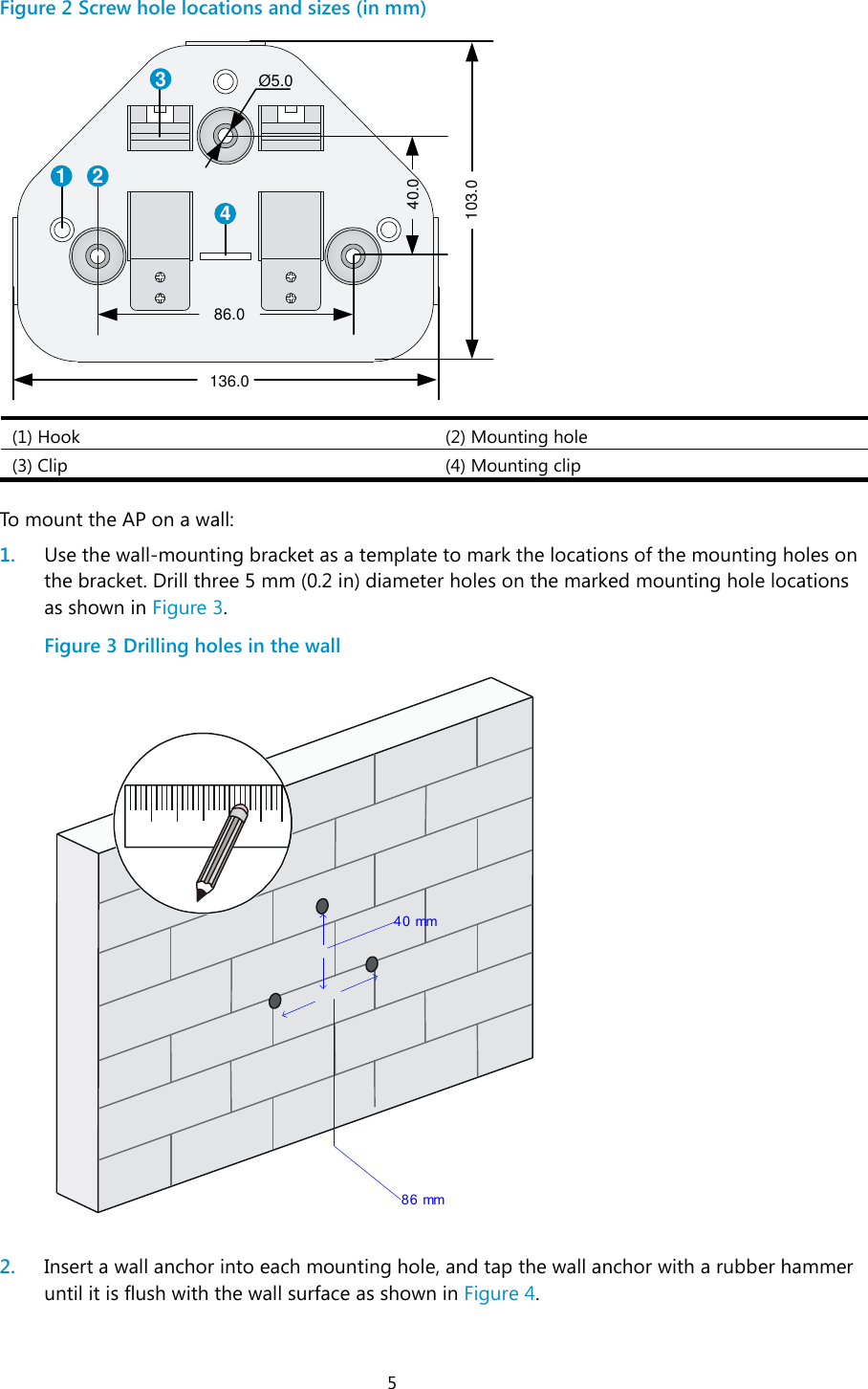  5 Figure 2 Screw hole locations and sizes (in mm)  (1) Hook (2) Mounting hole (3) Clip (4) Mounting clip  To mount the AP on a wall: 1. Use the wall-mounting bracket as a template to mark the locations of the mounting holes on the bracket. Drill three 5 mm (0.2 in) diameter holes on the marked mounting hole locations as shown in Figure 3. Figure 3 Drilling holes in the wall   2. Insert a wall anchor into each mounting hole, and tap the wall anchor with a rubber hammer until it is flush with the wall surface as shown in Figure 4. 1 234Ø5.040.0103.086.0136.040 mm 86 mm
