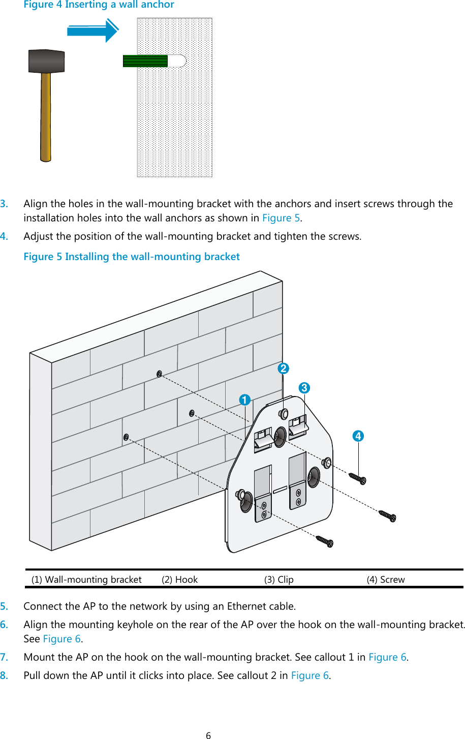  6 Figure 4 Inserting a wall anchor   3. Align the holes in the wall-mounting bracket with the anchors and insert screws through the installation holes into the wall anchors as shown in Figure 5. 4. Adjust the position of the wall-mounting bracket and tighten the screws. Figure 5 Installing the wall-mounting bracket  (1) Wall-mounting bracket (2) Hook (3) Clip (4) Screw  5. Connect the AP to the network by using an Ethernet cable. 6. Align the mounting keyhole on the rear of the AP over the hook on the wall-mounting bracket. See Figure 6. 7. Mount the AP on the hook on the wall-mounting bracket. See callout 1 in Figure 6. 8. Pull down the AP until it clicks into place. See callout 2 in Figure 6. 1234